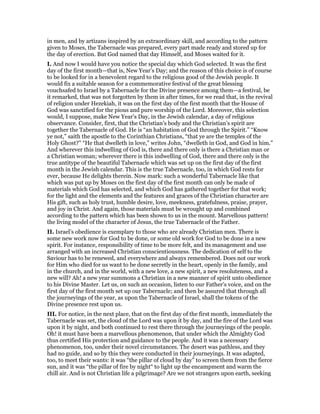 in men, and by artizans inspired by an extraordinary skill, and according to the pattern
given to Moses, the Tabernacle was prepared, every part made ready and stored up for
the day of erection. But God named that day Himself, and Moses waited for it.
I. And now I would have you notice the special day which God selected. It was the first
day of the first month—that is, New Year’s Day; and the reason of this choice is of course
to be looked for in a benevolent regard to the religious good of the Jewish people. It
would fix a suitable season for a commemorative festival of the great blessing
vouchsafed to Israel by a Tabernacle for the Divine presence among them—a festival, be
it remarked, that was not forgotten by them in after times, for we read that, in the revival
of religion under Hezekiah, it was on the first day of the first month that the House of
God was sanctified for the pious and pure worship of the Lord. Moreover, this selection
would, I suppose, make New Year’s Day, in the Jewish calendar, a day of religious
observance. Consider, first, that the Christian’s body and the Christian’s spirit are
together the Tabernacle of God. He is “an habitation of God through the Spirit.” “Know
ye not,” saith the apostle to the Corinthian Christians, “that ye are the temples of the
Holy Ghost?” “He that dwelleth in love,” writes John, “dwelleth in God, and God in him.”
And wherever this indwelling of God is, there and there only is there a Christian man or
a Christian woman; wherever there is this indwelling of God, there and there only is the
true antitype of the beautiful Tabernacle which was set up on the first day of the first
month in the Jewish calendar. This is the true Tabernacle, too, in which God rests for
ever, because He delights therein. Now mark: such a wonderful Tabernacle like that
which was put up by Moses on the first day of the first month can only be made of
materials which God has selected, and which God has gathered together for that work;
for the light and the elements and the features and graces of the Christian character are
His gift, such as holy trust, humble desire, love, meekness, gratefulness, praise, prayer,
and joy in Christ. And again, those materials must be wrought up and combined
according to the pattern which has been shown to us in the mount. Marvellous pattern!
the living model of the character of Jesus, the true Tabernacle of the Father.
II. Israel’s obedience is exemplary to those who are already Christian men. There is
some new work now for God to be done, or some old work for God to be done in a new
spirit. For instance, responsibility of time to be more felt, and its management and use
arranged with an increased Christian conscientiousness. The dedication of self to the
Saviour has to be renewed, and everywhere and always remembered. Does not our work
for Him who died for us want to be done secretly in the heart, openly in the family, and
in the church, and in the world, with a new love, a new spirit, a new resoluteness, and a
new will? Ah! a new year summons a Christian in a new manner of spirit unto obedience
to his Divine Master. Let us, on such an occasion, listen to our Father’s voice, and on the
first day of the first month set up our Tabernacle; and then be assured that through all
the journeyings of the year, as upon the Tabernacle of Israel, shall the tokens of the
Divine presence rest upon us.
III. For notice, in the next place, that on the first day of the first month, immediately the
Tabernacle was set, the cloud of the Lord was upon it by day, and the fire of the Lord was
upon it by night, and both continued to rest there through the journeyings of the people.
Oh! it must have been a marvellous phenomenon, that under which the Almighty God
thus certified His protection and guidance to the people. And it was a necessary
phenomenon, too, under their novel circumstances. The desert was pathless, and they
had no guide, and so by this they were conducted in their journeyings. It was adapted,
too, to meet their wants: it was “the pillar of cloud by day” to screen them from the fierce
sun, and it was “the pillar of fire by night“ to light up the encampment and warm the
chill air. And is not Christian life a pilgrimage? Are we not strangers upon earth, seeking
 