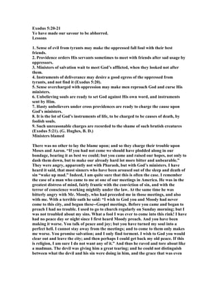 Exodus 5:20-21
Ye have made our savour to be abhorred.
Lessons
1. Sense of evil from tyrants may make the oppressed fall foul with their best
friends.
2. Providence orders His servants sometimes to meet with friends after sad usage by
oppressors.
3. Ministers of salvation wait to meet God’s afflicted, when they looked not after
them.
4. Instruments of deliverance may desire a good egress of the oppressed from
tyrants, and not find it (Exodus 5:20).
5. Sense overcharged with oppression may make men reproach God and curse His
ministers.
6. Unbelieving souls are ready to set God against His own word, and instruments
sent by Him.
7. Hasty unbelievers under cross providences are ready to charge the cause upon
God’s ministers.
8. It is the lot of God’s instruments of life, to be charged to be causes of death, by
foolish souls.
9. Such unreasonable charges are recorded to the shame of such brutish creatures
(Exodus 5:21). (G. Hughes, B. D.)
Ministers blamed
There was no other to lay the blame upon; and so they charge their trouble upon
Moses and Aaron. “If you had not come we should have plodded along in our
bondage, bearing it as best we could; but you came and raised our hopes, not only to
dash them down, but to make our already hard lot more bitter and unbearable.”
They were angry, apparently not with Pharaoh, but with God’s ministers. I have
heard it said, that most sinners who have been aroused out of the sleep and death of
sin “wake up mad.” Indeed, I am quite sure that this is often the case. I remember
the case of a man who came to me at one of our meetings in America. He was in the
greatest distress of mind, fairly frantic with the conviction of sin, and with the
terror of conscience working mightily under the law. At the same time he was
bitterly angry with Mr. Moody, who had preceded me in those meetings, and also
with me. With a terrible oath he said: “I wish to God you and Moody had never
come to this city, and begun these--Gospel meetings. Before you came and began to
preach I had no trouble. I used to go to church regularly on Sunday morning; but I
was not troubled about my sins. What a fool I was ever to come into this rink! I have
had no peace day or night since I first heard Moody preach. And you have been
making it worse. You talk of peace and joy; but you have turned my soul into a
perfect hell. I cannot stay away from the meetings; and to come to them only makes
me worse. You promise salvation; and I only find torment. I wish to God you would
clear out and leave the city; and then perhaps I could get back my old peace. If this
is religion, I am sure I do not want any of it.” And thus he raved and tore about like
a madman. The devil was giving him a great tearing; and he could not distinguish
between what the devil and his sin were doing in him, and the grace that was even
 