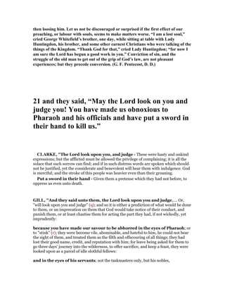 then loosing him. Let us not be discouraged or surprised if the first effect of our
preaching, or labour with souls, seems to make matters worse. “I am a lost soul,”
cried George Whitefield’s brother, one day, while sitting at table with Lady
Huntingdon, his brother, and some other earnest Christians who were talking of the
things of the Kingdom. “Thank God for that,” cried Lady Huntingdon; “for now I
am sure the Lord has begun a good work in you.” Conviction of sin, and the
struggle of the old man to get out of the grip of God’s law, are not pleasant
experiences; but they precede conversion. (G. F. Pentecost, D. D.)
21 and they said, “May the Lord look on you and
judge you! You have made us obnoxious to
Pharaoh and his officials and have put a sword in
their hand to kill us.”
CLARKE, "The Lord look upon you, and judge - These were hasty and unkind
expressions; but the afflicted must be allowed the privilege of complaining; it is all the
solace that such sorrow can find; and if in such distress words are spoken which should
not be justified, yet the considerate and benevolent will hear them with indulgence. God
is merciful; and the stroke of this people was heavier even than their groaning.
Put a sword in their hand - Given them a pretense which they had not before, to
oppress us even unto death.
GILL, "And they said unto them, the Lord look upon you and judge,.... Or,
"will look upon you and judge" (q); and so it is either a prediction of what would be done
to them, or an imprecation on them that God would take notice of their conduct, and
punish them, or at least chastise them for acting the part they had, if not wickedly, yet
imprudently:
because you have made our savour to be abhorred in the eyes of Pharaoh; or
to "stink" (r); they were become vile, abominable, and hateful to him, he could not bear
the sight of them, and treated them as the filth and offscouring of all things; they had
lost their good name, credit, and reputation with him; for leave being asked for them to
go three days' journey into the wilderness, to offer sacrifice, and keep a feast, they were
looked upon as a parcel of idle slothful fellows:
and in the eyes of his servants; not the taskmasters only, but his nobles,
 
