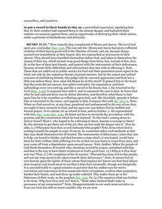 counsellors, and courtiers:
to put a sword in their hands to slay us; a proverbial expression, signifying that
they by their conduct had exposed them to the utmost danger, and had given their
enemies an occasion against them, and an opportunity of destroying their whole nation,
under a pretence of disobedience and disloyalty.
HE RY 21-23, " How unjustly they complained of Moses and Aaron: The Lord look
upon you, and judge, Exo_5:21. This was not fair. Moses and Aaron had given sufficient
evidence of their hearty good-will to the liberties of Israel; and yet, because things
succeed not immediately as they hoped, they are reproached as accessaries to their
slavery. They should have humbled themselves before God, and taken to themselves the
shame of their sin, which turned away good things from them; but, instead of this, they
fly in the face of their best friends, and quarrel with the instruments of their deliverance,
because of some little difficulties and obstructions they met with in effecting it. Note,
Those that are called out to public service for God and their generation must expect to be
tried, not only by the malicious threats of proud enemies, but by the unjust and unkind
censures of unthinking friends, who judge only by outward appearance and look but a
little way before them. Now what did Moses do in this strait? It grieved him to the heart
that the event did not answer, but rather contradict, his expectation; and their
upbraidings were very cutting, and like a sword in his bones; but, 1. He returned to the
Lord (Exo_5:22), to acquaint him with it, and to represent the case to him: he knew that
what he had said and done was by divine direction; and therefore what blame is laid
upon him for it he considers as reflecting upon God, and, like Hezekiah, spreads it before
him as interested in the cause, and appeals to him. Compare this with Jer_20:7-9. Note,
When we find ourselves, at any time, perplexed and embarrassed in the way of our duty,
we ought to have recourse to God, and lay open our case before him by faithful and
fervent prayer. If we retreat, let us retreat to him, and no further. 2. He expostulated
with him, Exo_5:22, Exo_5:23. He knew not how to reconcile the providence with the
promise and the commission which he had received. “Is this God's coming down to
deliver Israel? Must I, who hoped to be a blessing to them, become a scourge to them?
By this attempt to get them out of the pit, they are but sunk the deeper into it.” Now he
asks, (1.) Wherefore hast thou so evil entreated this people? Note, Even when God is
coming towards his people in ways of mercy, he sometimes takes such methods as that
they may think themselves but ill treated. The instruments of deliverance, when they aim
to help, are found to hinder, and that becomes a trap which, it was hoped, would have
been for their welfare, God suffering it to be so that we may learn to cease from man, and
may come off from a dependence upon second causes. Note, further, When the people of
God think themselves ill treated, they should go to God by prayer, and plead with him,
and that is the way to have better treatment in God's good time. (2.) Why is it thou hast
sent me? Thus, [1.] He complains of his ill success: “Pharaoh has done evil to this people,
and not one step seems to be taken towards their deliverance.” Note, It cannot but sit
very heavily upon the spirits of those whom God employs for him to see that their labour
does no good, and much more to see that it does hurt eventually, though not designedly.
It is uncomfortable to a good minister to perceive that his endeavours for men's
conviction and conversion do but exasperate their corruptions, confirm their prejudices,
harden their hearts, and seal them up under unbelief. This makes them go in the
bitterness of their souls, as the prophet, Eze_3:14. Or, [2.] He enquires what was further
to be done: Why hast thou sent me? that is, “What other method shall I take in
pursuance of my commission?” Note, Disappointments in our work must not drive us
from our God, but still we must consider why we are sent.
 