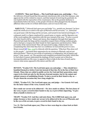 JAMISO , "they met Moses ... The Lord look upon you, and judge — Thus
the deliverer of Israel found that this patriotic interference did, in the first instance, only
aggravate the evil he wished to remove, and that instead of receiving the gratitude, he
was loaded with the reproaches of his countrymen. But as the greatest darkness is
immediately before the dawn, so the people of God are often plunged into the deepest
affliction when on the eve of their deliverance; and so it was in this case.
K&D 21-23, "“Jehovah look upon you and judge” (i.e., punish you, because) “ye have
made the smell of us to stink in the eyes of Pharaoh and his servants,” i.e., destroyed
our good name with the king and his servants, and turned it into hatred and disgust. ַ‫יח‬ ֵ‫,ר‬
a pleasant smell, is a figure employed for a good name or repute, and the figurative use
of the word explains the connection with the eyes instead of the nose. “To give a sword
into their hand to kill us.” Moses and Aaron, they imagined, through their appeal to
Pharaoh had made the king and his counsellors suspect them of being restless people,
and so had put a weapon into their hands for their oppression and destruction. What
perversity of the natural heart! They call upon God to judge, whilst by their very
complaining they show that they have no confidence in God and His power to save.
Moses turned (‫ב‬ ָ‫שׁ‬ָ ַ‫ו‬ Exo_5:22) to Jehovah with the question, “Why hast Thou done evil
to this people,” - increased their oppression by my mission to Pharaoh, and yet not
delivered them? “These are not words of contumacy or indignation, but of inquiry and
prayer” (Aug. quaest. 14). The question and complaint proceeded from faith, which flies
to God when it cannot understand the dealings of God, to point out to Him how
incomprehensible are His ways, to appeal to Him to help in the time of need, and to
remove what seems opposed to His nature and His will.
BE SO , "Exodus 5:21. The Lord look upon you and judge — They should have
humbled themselves before God, but instead of that they fly in the face of their best
friends. Those that are called to public service for God and their generation, must
expect to be tried not only by the threats of proud enemies, but by the unjust and
unkind censures of unthinking friends. To put a sword in their hand to slay us —
To give them the occasion they have long sought for.
COKE, "Exodus 5:21. The Lord look upon you, and judge— See Genesis 16:5 and,
for the latter clause of the verse, Genesis 34:30.
Have made our savour to be abhorred— Or, have made us odious. The last clause of
the verse, to put a sword in their hands to slay us, is proverbial; importing, "to give
them a handle to destroy us."
TRAPP, "Exodus 5:21 And they said unto them, The LORD look upon you, and
judge; because ye have made our savour to be abhorred in the eyes of Pharaoh, and
in the eyes of his servants, to put a sword in their hand to slay us.
Ver. 21. The Lord look upon you.] Thus we have seen dogs in a chase bark at their
best friends.
 