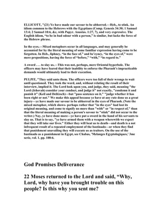 ELLICOTT, "(21) Ye have made our savour to be abhorred.—Heb., to stink. An
idiom common to the Hebrews with the Egyptians (Comp. Genesis 34:30; 1 Samuel
13:4; 2 Samuel 10:6, &c, with Papyr. Anastas. 1:27, 7), and very expressive. The
English idiom, “to be in bad odour with a person,” is similar, but lacks the force of
the Hebrew phrase.
In the eyes.—Mixed metaphors occur in all languages, and may generally be
accounted for by the literal meaning of some familiar expression having come to be
forgotten. In Heb., liphney, “in the face of,” and be’eyney, “in the eyes of,” were
mere prepositions, having the force of “before,” “with,” “in regard to.”
A sword . . . to slay us.—This was not, perhaps, mere Oriental hyperbole. The
officers may have feared that their inability to enforce the Pharaoh’s impracticable
demands would ultimately lead to their execution.
PULPIT, "They said unto them. The officers were too full of their wrongs to wait
until questioned. They took the word, and, without relating the result of their
interview, implied it. The Lord look upon you, and judge, they said, meaning "the
Lord (Jehovah) consider your conduct, and judge it" not exactly, "condemn it and
punish it" (Keil and Delitzsch)—but "pass sentence on it," "judge whether it has
been right or not." We make this appeal because ye have at any rate done us a great
injury—ye have made our savour to be abhorred in the eyes of Pharaoh. ( ote the
mixed metaphor, which shows- perhaps rather that "in the eyes" had lost its
original meaning, and come to signify no more than "with" or "in respect of," than
that the literal meaning of making a person's savour to "stink" did not occur to the
writer.) ay, ye have done more—ye have put a sword in the hand of his servants to
slay us. That is to say, "ye have armed them with a weapon wherewith we expect
that they will take our lives." Either they will beat us to death—and death is a not
infrequent result of a repeated employment of the bastinado—or when they find
that punishment unavailing they will execute us as traitors. On the use of the
bastinado as a punishment in Egypt, see Chabas, 'Melanges Egyptologiques,' 3me
serie, vol. 1. pp. 100-6.
God Promises Deliverance
22 Moses returned to the Lord and said, “Why,
Lord, why have you brought trouble on this
people? Is this why you sent me?
 