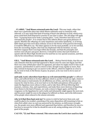 CLARKE, "And Moses returned unto the Lord - This may imply, either that
there was a particular place into which Moses ordinarily went to commune with
Jehovah; or it may mean that kind of turning of heart and affection to God, which every
pious mind feels itself disposed to practice in any time or place. The old adage will apply
here: “A praying heart never lacks a praying place.” Lord, wherefore hast thou so evil
entreated this people? - It is certain that in this address Moses uses great plainness of
speech. Whether the offspring of a testy impatience and undue familiarity, or of strong
faith which gave him more than ordinary access to the throne of his gracious Sovereign,
it would be difficult to say. The latter appears to be the most probable, as we do not find,
from the succeeding chapter, that God was displeased with his freedom; we may
therefore suppose that it was kept within due bounds, and that the principles and
motives were all pure and good. However, it should be noted, that such freedom of
speech with the Most High should never be used but on very special occasions, and then
only by his extraordinary messengers.
GILL, "And Moses returned unto the Lord,.... Bishop Patrick thinks, that this not
only intimates that the Lord had appeared to Moses since he came into Egypt, but that
there was some settled place where he appeared, and where he might resort to him on all
occasions, and therefore is said to return to him; though it may signify no more, than
that, instead of staying to give an answer to the officers, which he might be at a loss to
do, he went to God, to the throne of grace, by prayer, as he was wont to do in cases of
difficulty:
and said, Lord, wherefore hast thou so evil entreated this people? or afflicted
them, and suffered them to be thus afflicted; which to ascribe to God was right, whatever
were the means or instruments; for all afflictions are of him, and who has always wise
reasons for what he does, as he now had; to try the faith and patience of his people; to
make the Egyptians more odious to them, and so take them off from following their
manners, customs, rites, and superstitions, and make them more desirous of departing
from thence to the land of Canaan, nor seek a return to Egypt again; and that his
vengeance on the Egyptians for such cruelty and inhumanity might appear the more just,
and his power might be seen in the plagues he inflicted on them, and in the deliverance
of his people when reduced to the utmost extremity:
why is it that thou hast sent me? he seems to wish he had never been sent, and
could be glad to be recalled, something of the same disposition still remaining in him as
when first called; since no end was answered by his mission, no deliverance wrought,
yea, the people were more afflicted and oppressed than before; and therefore he was at a
loss how to account for it that he should be sent at all, seeing nothing came of it to the
good of the people.
CALVI , "22.And Moses returned. This return unto the Lord is here used in a bad
 