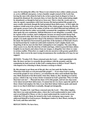 sense for forsaking his office; for Moses is not related to have either calmly prayed,
or, as in a difficult emergency, to have humbly sought counsel of the Lord; but,
leaving the men with whom he had to do, to have gone back in disgust to God, to
demand his dismissal. He returned, then, to God, that the whole undertaking might
be abandoned, as though he had never been sent. This is what the words convey,
since he openly expostulates with God, because He had permitted His people to be
more cruelly entreated, though He had promised them deliverance. At first sight, his
madness would seem to be greater than that of the whole people, because he directly
and openly accuses God as the author of all the evil which Pharaoh had inflicted; yet
I doubt not but that he rather sorrowfully recounted the complaints of the people
than spoke his own sentiments. Still his bitterness is not altogether excusable, when
he repents of his vocation, and is indignant, because an unsuccessful charge had
been intrusted to him. But when he accuses the slackness of God in redeeming His
people, it is made apparent how deep is the darkness which had taken possession of
his mind. He had been forewarned in good time of the hardness of Pharaoh’s heart;
he had heard that he would not yield until crushed by God’s mighty hand; now,
forgetting of all, he marvels that their redemption is not complete. The same thing
often occurs to us, that the doctrine of faith and hope, which in peaceful times shines
brightly in our hearts and echoes from our tongue, is altogether lost when we come
to serious conflict. Wherefore we ought to devote ourselves with greater goodwill to
its study, that even in the most trying circumstances the recollection of it may be our
support.
BE SO , "Exodus 5:22. Moses returned unto the Lord — And expostulated with
him. He knew not how to reconcile the providence with the promise, and the
commission he had received. Is this God’s coming down to deliver Israel? Must I,
who hoped to be a blessing to them, become a scourge to them?
By this attempt to get them out of the pit, they are but sunk the farther into it.
Wherefore hast thou so evil-entreated this people? — Even when God is coming
toward his people in ways of mercy, yet sometimes he takes such methods that they
may think themselves but ill-treated; when they think so, they should go to God by
prayer, which is the way to have better treatment in God’s good time. Why is it that
thou hast sent me? — Pharaoh has done evil to this people, and not one step seems
to be taken toward their deliverance. It cannot but sit very heavy upon the spirits of
those whom God employs for him, to see that their labour doth no good, and much
more to see that it doth hurt eventually, though not designedly.
COKE, "Exodus 5:22. And Moses returned unto the Lord— This either implies,
that there was some particular place, where the Lord condescended to meet with,
and reveal himself to Moses; or else we must understand the words in the sense
which the LXX give them; he turned to the Lord, επεστρεψε προς κυριον ; he
addressed himself to God in prayer. Houbigant renders it, then Moses, turning to
the Lord, said thus unto him.
REFLECTIO S. We have here,
 