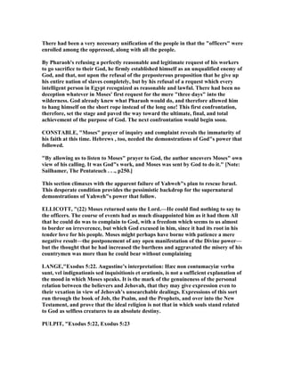 There had been a very necessary unification of the people in that the "officers" were
enrolled among the oppressed, along with all the people.
By Pharaoh's refusing a perfectly reasonable and legitimate request of his workers
to go sacrifice to their God, he firmly established himself as an unqualified enemy of
God, and that, not upon the refusal of the preposterous proposition that he give up
his entire nation of slaves completely, but by his refusal of a request which every
intelligent person in Egypt recognized as reasonable and lawful. There had been no
deception whatever in Moses' first request for the mere "three days" into the
wilderness. God already knew what Pharaoh would do, and therefore allowed him
to hang himself on the short rope instead of the long one! This first confrontation,
therefore, set the stage and paved the way toward the ultimate, final, and total
achievement of the purpose of God. The next confrontation would begin soon.
CO STABLE, "Moses" prayer of inquiry and complaint reveals the immaturity of
his faith at this time. Hebrews , too, needed the demonstrations of God"s power that
followed.
"By allowing us to listen to Moses" prayer to God, the author uncovers Moses" own
view of his calling. It was God"s work, and Moses was sent by God to do it." [ ote:
Sailhamer, The Pentateuch . . ., p250.]
This section climaxes with the apparent failure of Yahweh"s plan to rescue Israel.
This desperate condition provides the pessimistic backdrop for the supernatural
demonstrations of Yahweh"s power that follow.
ELLICOTT, "(22) Moses returned unto the Lord.—He could find nothing to say to
the officers. The course of events had as much disappointed him as it had them All
that he could do was to complain to God, with a freedom which seems to us almost
to border on irreverence, but which God excused in him, since it had its root in his
tender love for his people. Moses might perhaps have borne with patience a mere
negative result—the postponement of any open manifestation of the Divine power—
but the thought that he had increased the burthens and aggravated the misery of his
countrymen was more than he could bear without complaining
LA GE,"Exodus 5:22. Augustine’s interpretation: Hæc non contumacyiæ verba
sunt, vel indignationis sed inquisitionis et orationis, is not a sufficient explanation of
the mood in which Moses speaks. It is the mark of the genuineness of the personal
relation between the believers and Jehovah, that they may give expression even to
their vexation in view of Jehovah’s unsearchable dealings. Expressions of this sort
run through the book of Job, the Psalm, and the Prophets, and over into the ew
Testament, and prove that the ideal religion is not that in which souls stand related
to God as selfless creatures to an absolute destiny.
PULPIT, "Exodus 5:22, Exodus 5:23
 