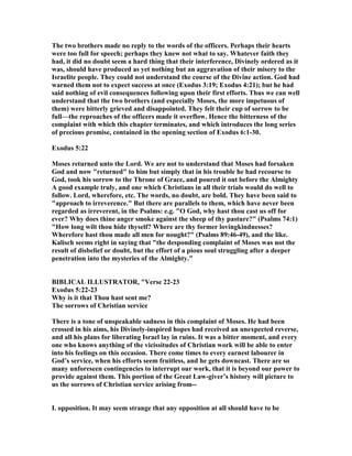 The two brothers made no reply to the words of the officers. Perhaps their hearts
were too full for speech; perhaps they knew not what to say. Whatever faith they
had, it did no doubt seem a hard thing that their interference, Divinely ordered as it
was, should have produced as yet nothing but an aggravation of their misery to the
Israelite people. They could not understand the course of the Divine action. God had
warned them not to expect success at once (Exodus 3:19; Exodus 4:21); but he had
said nothing of evil consequences following upon their first efforts. Thus we can well
understand that the two brothers (and especially Moses, the more impetuous of
them) were bitterly grieved and disappointed. They felt their cup of sorrow to be
full—the reproaches of the officers made it overflow. Hence the bitterness of the
complaint with which this chapter terminates, and which introduces the long series
of precious promise, contained in the opening section of Exodus 6:1-30.
Exodus 5:22
Moses returned unto the Lord. We are not to understand that Moses had forsaken
God and now "returned" to him but simply that in his trouble he had recourse to
God, took his sorrow to the Throne of Grace, and poured it out before the Almighty
A good example truly, and one which Christians in all their trials would do well to
follow. Lord, wherefore, etc. The words, no doubt, are bold. They have been said to
"approach to irreverence." But there are parallels to them, which have never been
regarded as irreverent, in the Psalms: e.g. "O God, why hast thou cast us off for
ever? Why does thine anger smoke against the sheep of thy pasture?" (Psalms 74:1)
"How long wilt thou hide thyself? Where are thy former lovingkindnesses?
Wherefore hast thou made all men for nought?" (Psalms 89:46-49), and the like.
Kalisch seems right in saying that "the desponding complaint of Moses was not the
result of disbelief or doubt, but the effort of a pious soul struggling after a deeper
penetration into the mysteries of the Almighty."
BIBLICAL ILLUSTRATOR, "Verse 22-23
Exodus 5:22-23
Why is it that Thou hast sent me?
The sorrows of Christian service
There is a tone of unspeakable sadness in this complaint of Moses. He had been
crossed in his aims, his Divinely-inspired hopes had received an unexpected reverse,
and all his plans for liberating Israel lay in ruins. It was a bitter moment, and every
one who knows anything of the vicissitudes of Christian work will be able to enter
into his feelings on this occasion. There come times to every earnest labourer in
God’s service, when his efforts seem fruitless, and he gets downcast. There are so
many unforeseen contingencies to interrupt our work, that it is beyond our power to
provide against them. This portion of the Great Law-giver’s history will picture to
us the sorrows of Christian service arising from--
I. opposition. It may seem strange that any opposition at all should have to be
 