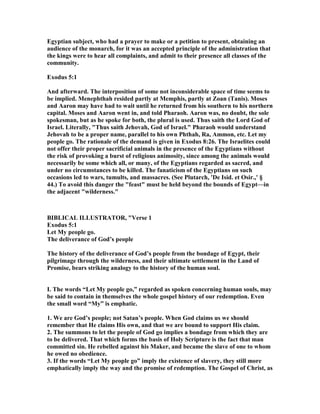 Egyptian subject, who had a prayer to make or a petition to present, obtaining an
audience of the monarch, for it was an accepted principle of the administration that
the kings were to hear all complaints, and admit to their presence all classes of the
community.
Exodus 5:1
And afterward. The interposition of some not inconsiderable space of time seems to
be implied. Menephthah resided partly at Memphis, partly at Zoan (Tanis). Moses
and Aaron may have had to wait until he returned from his southern to his northern
capital. Moses and Aaron went in, and told Pharaoh. Aaron was, no doubt, the sole
spokesman, but as he spoke for both, the plural is used. Thus saith the Lord God of
Israel. Literally, "Thus saith Jehovah, God of Israel." Pharaoh would understand
Jehovah to be a proper name, parallel to his own Phthah, Ra, Ammon, etc. Let my
people go. The rationale of the demand is given in Exodus 8:26. The Israelites could
not offer their proper sacrificial animals in the presence of the Egyptians without
the risk of provoking a burst of religious animosity, since among the animals would
necessarily be some which all, or many, of the Egyptians regarded as sacred, and
under no circumstances to be killed. The fanaticism of the Egyptians on such
occasions led to wars, tumults, and massacres. (See Plutarch, 'De Isid. et Osir.,' §
44.) To avoid this danger the "feast" must be held beyond the bounds of Egypt—in
the adjacent "wilderness."
BIBLICAL ILLUSTRATOR, "Verse 1
Exodus 5:1
Let My people go.
The deliverance of God’s people
The history of the deliverance of God’s people from the bondage of Egypt, their
pilgrimage through the wilderness, and their ultimate settlement in the Land of
Promise, bears striking analogy to the history of the human soul.
I. The words “Let My people go,” regarded as spoken concerning human souls, may
be said to contain in themselves the whole gospel history of our redemption. Even
the small word “My” is emphatic.
1. We are God’s people; not Satan’s people. When God claims us we should
remember that He claims His own, and that we are bound to support His claim.
2. The summons to let the people of God go implies a bondage from which they are
to be delivered. That which forms the basis of Holy Scripture is the fact that man
committed sin. He rebelled against his Maker, and became the slave of one to whom
he owed no obedience.
3. If the words “Let My people go” imply the existence of slavery, they still more
emphatically imply the way and the promise of redemption. The Gospel of Christ, as
 