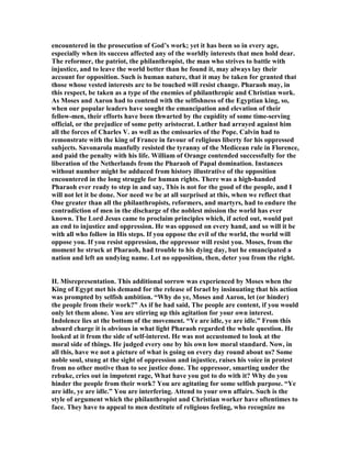 encountered in the prosecution of God’s work; yet it has been so in every age,
especially when its success affected any of the worldly interests that men hold dear.
The reformer, the patriot, the philanthropist, the man who strives to battle with
injustice, and to leave the world better than he found it, may always lay their
account for opposition. Such is human nature, that it may be taken for granted that
those whose vested interests arc to be touched will resist change. Pharaoh may, in
this respect, be taken as a type of the enemies of philanthropic and Christian work.
As Moses and Aaron had to contend with the selfishness of the Egyptian king, so,
when our popular leaders have sought the emancipation and elevation of their
fellow-men, their efforts have been thwarted by the cupidity of some time-serving
official, or the prejudice of some petty aristocrat. Luther had arrayed against him
all the forces of Charles V. as well as the emissaries of the Pope. Calvin had to
remonstrate with the king of France in favour of religious liberty for his oppressed
subjects. Savonarola manfully resisted the tyranny of the Medicean rule in Florence,
and paid the penalty with his life. William of Orange contended successfully for the
liberation of the etherlands from the Pharaoh of Papal domination. Instances
without number might be adduced from history illustrative of the opposition
encountered in the long struggle for human rights. There was a high-handed
Pharaoh ever ready to step in and say, This is not for the good of the people, and I
will not let it be done. or need we be at all surprised at this, when we reflect that
One greater than all the philanthropists, reformers, and martyrs, had to endure the
contradiction of men in the discharge of the noblest mission the world has ever
known. The Lord Jesus came to proclaim principles which, if acted out, would put
an end to injustice and oppression. He was opposed on every hand, and so will it be
with all who follow in His steps. If you oppose the evil of the world, the world will
oppose you. If you resist oppression, the oppressor will resist you. Moses, from the
moment he struck at Pharaoh, had trouble to his dying day, but he emancipated a
nation and left an undying name. Let no opposition, then, deter you from the right.
II. Misrepresentation. This additional sorrow was experienced by Moses when the
King of Egypt met his demand for the release of Israel by insinuating that his action
was prompted by selfish ambition. “Why do ye, Moses and Aaron, let (or hinder)
the people from their work?” As if he had said, The people are content, if you would
only let them alone. You are stirring up this agitation for your own interest.
Indolence lies at the bottom of the movement. “Ye are idle, ye are idle.” From this
absurd charge it is obvious in what light Pharaoh regarded the whole question. He
looked at it from the side of self-interest. He was not accustomed to look at the
moral side of things. He judged every one by his own low moral standard. ow, in
all this, have we not a picture of what is going on every day round about us? Some
noble soul, stung at the sight of oppression and injustice, raises his voice in protest
from no other motive than to see justice done. The oppressor, smarting under the
rebuke, cries out in impotent rage, What have you got to do with it? Why do you
hinder the people from their work? You are agitating for some selfish purpose. “Ye
are idle, ye are idle.” You are interfering. Attend to your own affairs. Such is the
style of argument which the philanthropist and Christian worker have oftentimes to
face. They have to appeal to men destitute of religious feeling, who recognize no
 