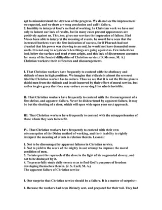 apt to misunderstand the slowness of the progress. We do not see the improvement
we expected, and we draw a wrong conclusion and call it failure.
2. Inability to interpret God’s method of working. In Christian work we have not
only to lament our lack of results, but in many cases present appearances are
positively against us. This, too, gives our services the impression of failure. Had
Moses been able to interpret the meaning of events, he would have seen that the
increased burdens were the first indication of success, for if Pharaoh had not
dreaded that his power was drawing to an end, he would not have demanded more
work. It is not easy to acquiesce when things are going against us. Few indeed can
look below the surface and read events aright, and this lack of discernment accounts
for many of the fancied difficulties of Christian service. (D. Merson, M. A.)
Christian workers: their difficulties and discouragements
I. That Christian workers have frequently to contend with the obstinacy and
ridicule of men in high positions. We imagine that ridicule is almost the severest
trial the Christian worker has to endure. Thus we see that it is not the Divine plan to
shield men from the ridicule and insult incurred by their effort of moral service, but
rather to give grace that they may endure as serving Him who is invisible.
II. That Christian workers have frequently to contend with the discouragement of a
first defeat, and apparent failure. ever be disheartened by apparent failure, it may
be but the shutting of a door, which will open wide upon your next approach.
III. That Christian workers have frequently to contend with the misapprehension of
those whom they seek to benefit.
IV. That Christian workers have frequently to contend with their own
misconception of the Divine method of working, and their inability to rightly
interpret the meaning of events in relation thereto. Lessons:
1. ot to be discouraged by apparent failures in Christian service.
2. ot to yield to the scorn of the mighty in our attempt to improve the moral
condition of men.
3. To interpret the reproach of the slave in the light of his augmented slavery, and
not to be dismayed by it.
4. To prayerfully study daily events so as to find God’s purposes of freedom
developing themselves therein. (J. S. Exell, M. A.)
The apparent failure of Christian service
I. Our surprise that Christian service should be a failure. It is a matter of surprise--
1. Because the workers had been Divinely sent, and prepared for their toil. They had
 