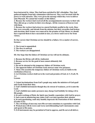 been instructed by vision. They had been enriched by life’s discipline. They had
gathered impulse from holy communion with heaven. They were invested with the
power to work miracles. They were given the message which they were to deliver
unto Pharaoh. We cannot but wonder at this failure.
2. Because the workers had received all the accompaniments necessary to their toil.
They did not go a warfare in their own charges. All the resources of heaven went
with them.
3. Because the workers had arisen to a moral fortitude needful to the work. Once
they were cowardly, and shrank from the mission, but their cowardice had broken
unto heroism; their tremor was removed by the promise of God. Hence we should
have expected them to have succeeded at once, as a brave soul is never far from
victory.
II. Our sorrow that Christian service should be a failure. It is a matter of sorrow,
because--
1. The tyrant is unpunished.
2. The slave is unfreed.
3. The workers are disappointed.
III. Our hope that the failure of Christian service will not be ultimate.
1. Because the Divine call will be vindicated.
2. Because service for the good of men cannot ultimately fail.
Lessons:
1. Do not be alarmed at the temporary failure of Christian work.
2. The apparent failure of Christian work answers some wise purposes.
3. Those who occasion the temporary failure of Christian work are liable to the
retribution of heaven.
4. Let Christian workers hold on to the word and promise of God. (J. S. Exell, M.
A.)
Lessons
1. Unjust incriminations from God’s people may make the ministers of God quail
and recede from their duty.
2. God’s faithful instruments though they do retreat of weakness, yet it is unto the
Lord.
3. God’s faithful ones under pressures may charge God foolishly for doing evil to
His people.
4. In such workings of flesh, the Spirit may humbly expostulate with God by prayer.
5. Sad events in ministering may make God’s servants question their mission.
6. In such questioning, souls may humbly deprecate the frustration of their ministry
(Exodus 5:22).
7. The evil doings of men may turn His servants sometimes to expostulate with God.
8. Wicked men will do worse and worse notwithstanding God’s instruments come
and speak in His name.
9. Evil instruments may be permitted of God to oppress, and He not at all deliver.
 
