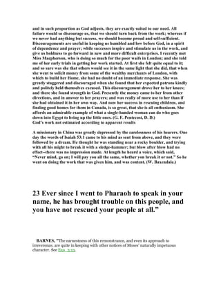 and in such proportion as God adjusts, they are exactly suited to our need. All
failure would so discourage us, that we should turn back from the work; whereas if
we never had anything but success, we should become proud and self-sufficient.
Discouragements are useful in keeping us humbled and low before God, in a spirit
of dependence and prayer; while successes inspire and stimulate us in the work, and
give us boldness to go forward in new and more difficult enterprises. I recently met
Miss Macpherson, who is doing so much for the poor waifs in London; and she told
me of her early trials in getting her work started. At first she felt quite equal to it;
and so sure was she that others would see it in the same light that she did, that when
she went to solicit money from some of the wealthy merchants of London, with
which to build her Home, she had no doubt of an immediate response. She was
greatly staggered and discouraged when she found that her expected patrons kindly
and politely held themselves excused. This discouragement drove her to her knees;
and there she found strength in God. Presently the money came to her from other
directions, and in answer to her prayers; and was really of more use to her than if
she had obtained it in her own way. And now her success in rescuing children, and
finding good homes for them in Canada, is so great, that she is all enthusiasm. She
affords an admirable example of what a single-handed woman can do who goes
down into Egypt to bring up the little ones. (G. F. Pentecost, D. D.)
God’s work not estimated according to apparent results
A missionary in China was greatly depressed by the carelessness of his hearers. One
day the words of Isaiah 53:1 came to his mind as sent from above, and they were
followed by a dream. He thought he was standing near a rocky boulder, and trying
with all his might to break it with a sledge-hammer; but blow after blow had no
effect--there was no impression made. At length he heard a voice, which said,
“ ever mind, go on; I will pay you all the same, whether yon break it or not.” So he
went on doing the work that was given him, and was content. (W. Baxendale.)
23 Ever since I went to Pharaoh to speak in your
name, he has brought trouble on this people, and
you have not rescued your people at all.”
BAR ES, "The earnestness of this remonstrance, and even its approach to
irreverence, are quite in keeping with other notices of Moses’ naturally impetuous
character. See Exo_3:13.
 