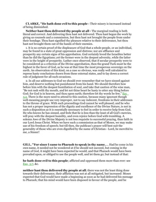 CLARKE, "He hath done evil to this people - Their misery is increased instead
of being diminished.
Neither hast thou delivered thy people at all - The marginal reading is both
literal and correct: And delivering thou hast not delivered. Thou hast begun the work by
giving us counsels and a commission, but thou hast not brought the people from under
their bondage. Thou hast signified thy pleasure relative to their deliverance, but thou
hast not brought them out of the hands of their enemies.
1. It is no certain proof of the displeasure of God that a whole people, or an individual,
may be found in a state of great oppression and distress; nor are affluence and
prosperity any certain signs of his approbation. God certainly loved the Israelites better
than he did the Egyptians; yet the former were in the deepest adversity, while the latter
were in the height of prosperity. Luther once observed, that if secular prosperity were to
be considered as a criterion of the Divine approbation, then the grand Turk must be the
highest in the favor of God, as he was at that time the most prosperous sovereign on the
earth. An observation of this kind, on a case so obvious, was really well calculated to
repress hasty conclusions drawn from these external states, and to lay down a correct
rule of judgment for all such occasions.
2. In all our addresses to God we should ever remember that we have sinned against
him, and deserve nothing but punishment from his hand. We should therefore bow
before him with the deepest humiliation of soul, and take that caution of the wise man,
“Be not rash with thy mouth, and let not thine heart be hasty to utter any thing before
God; for God is in heaven, and thou upon earth; therefore let thy words be few,” Ecc_
5:2. There is the more need to attend to this caution, because many ignorant though
well-meaning people use very improper, not to say indecent, freedoms in their addresses
to the throne of grace. With such proceedings God cannot be well pleased; and he who
has not a proper impression of the dignity and excellence of the Divine Nature, is not in
such a disposition as it is essentially necessary to feel in order to receive help from God.
He who knows he has sinned, and feels that he is less than the least of all God’s mercies,
will pray with the deepest humility, and even rejoice before God with trembling. A
solemn Awe of the Divine Majesty is not less requisite to successful praying, than faith in
our Lord Jesus Christ. When we have such a commission as that of Moses, we may make
use of his freedom of speech; but till then, the publican’s prayer will best suit the
generality of those who are even dignified by the name of Christian - Lord, be merciful to
me, a Sinner!
GILL, "For since I came to Pharaoh to speak in thy name,.... Had he come in his
own name, it needed not be wondered at if he should not succeed, but coming in the
name of God, it might have been expected he would, and that Pharaoh would have been
prevailed upon, or obliged to use the people well, and let them go; but instead of that:
he hath done evil to this people; afflicted and oppressed them more than ever: see
Exo_5:7, &c.
neither hast thou delivered thy people at all; there was not the least thing done
towards their deliverance, their affliction was not at all mitigated, but increased: Moses
expected that God would have made a beginning as soon as he had delivered his message
to Pharaoh; that his mind would have been disposed in favour of the people, and he
 