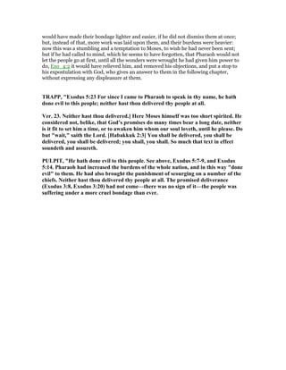 would have made their bondage lighter and easier, if he did not dismiss them at once;
but, instead of that, more work was laid upon them, and their burdens were heavier:
now this was a stumbling and a temptation to Moses, to wish he had never been sent;
but if he had called to mind, which he seems to have forgotten, that Pharaoh would not
let the people go at first, until all the wonders were wrought he had given him power to
do, Exo_4:2 it would have relieved him, and removed his objections, and put a stop to
his expostulation with God, who gives an answer to them in the following chapter,
without expressing any displeasure at them.
TRAPP, "Exodus 5:23 For since I came to Pharaoh to speak in thy name, he hath
done evil to this people; neither hast thou delivered thy people at all.
Ver. 23. either hast thou delivered.] Here Moses himself was too short spirited. He
considered not, belike, that God’s promises do many times bear a long date, neither
is it fit to set him a time, or to awaken him whom our soul loveth, until he please. Do
but "wait," saith the Lord. [Habakkuk 2:3] You shall be delivered, you shall be
delivered, you shall be delivered; you shall, you shall. So much that text in effect
soundeth and assureth.
PULPIT, "He hath done evil to this people. See above, Exodus 5:7-9, and Exodus
5:14. Pharaoh had increased the burdens of the whole nation, and in this way "done
evil" to them. He had also brought the punishment of scourging on a number of the
chiefs. either hast thou delivered thy people at all. The promised deliverance
(Exodus 3:8, Exodus 3:20) had not come—there was no sign of it—the people was
suffering under a more cruel bondage than ever.
 