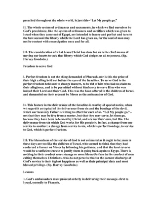 preached throughout the whole world, is just this--“Let My people go.”
II. The whole system of ordinances and sacraments, in which we find ourselves by
God’s providence, like the system of ordinances and sacrifices which was given to
Israel when they came out of Egypt, are intended to insure and perfect and turn to
the best account the liberty which the Lord has given us, for the soul of man may
not be content with emancipation once and for all.
III. The consideration of what Jesus Christ has done for us is the chief means of
moving our hearts to seek that liberty which God designs us all to possess. (Bp.
Harvey Goodwin.)
Freedom to serve God
I. Perfect freedom is not the thing demanded of Pharaoh, nor is this the prize of
their high calling held out before the eyes of the Israelites. To serve God is the
perfect freedom held out: to change masters, to be rid of him who had no claim to
their allegiance, and to be permitted without hindrance to serve Him who was
indeed their Lord and their God. This was the boon offered to the children of Israel,
and demanded on their account by Moses as the ambassador of God.
II. This feature in the deliverance of the Israelites is worthy of special notice, when
we regard it as typical of the deliverance from sin and the bondage of the devil,
which our heavenly Father is willing to effect for each of us. “Let My people go,”--
not that they may be free from a master, but that they may serve; let them go,
because they have been redeemed by Christ, and are not their own, but His. The
deliverance from sin which God works for His people is, in fact, a change from one
service to another: a change from service to sin, which is perfect bondage, to service
to God, which is perfect freedom.
III. The blessedness of the service of God is not estimated as it ought to be; men in
these days are too like the children of Israel, who seemed to think that they had
conferred a favour on Moses by following his guidance, and that the least reverse
would be a sufficient excuse to justify them in going back again to Egypt. There is
nothing in their conduct more strange or more blamable than in the conduct of men
calling themselves Christians, who do not perceive that in the earnest discharge of
God’s service is their highest happiness as well as their principal duty and most
blessed privilege. (Bp. Harvey Goodwin.)
Lessons
1. God’s ambassadors must proceed orderly in delivering their message--first to
Israel, secondly to Pharaoh.
 
