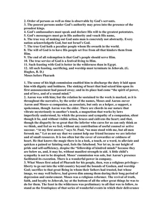 2. Order of persons as well as time is observable by God’s servants.
3. The poorest persons under God’s authority may press into the presence of the
proudest kings.
4. God’s ambassadors must speak and declare His will to the greatest potentates.
5. God’s messengers must go in His authority and vouch His name,
6. The true way of making out God unto man is concretely not abstractly. Every
nation acknowledgeth God, but not Israel’s God.
7. The true God hath a peculiar people whom He owneth in the world.
8. The will of God is to have His people set free from all that hinders them from
Him.
9. The end of all redemption is that God’s people should serve Him.
10. The true service of God is a festival living to Him.
11. Such feasting with God is better in the wilderness than in Egypt.
12. All such feasting, sacrificing, and worship must terminate in Jehovah. (G.
Hughes, B. D.)
Moses before Pharaoh
1. The sense of his high commission enabled him to discharge the duty it laid upon
him with dignity and boldness. The sinking of heart that had seized him upon its
first announcement had passed away; and in its place had come “the spirit of power,
and of love, and of a sound mind.”
2. Aaron was with him; but the relation he sustained to the work is marked, as it is
throughout the narrative, by the order of the names, Moses and Aaron--never
Aaron and Moses--a companion, aa associate, but only as a helper, a support, a
spokesman, though Aaron was the eider. There are chords in our nature that
vibrate mysteriously to another’s touch, a magnetism that works by laws
imperfectly understood, by which the presence and sympathy of a companion, silent
though it be, and without visible action, braces and enlivens the heart; and that,
though the disparity be so great that the inferior who cares for us can only think as
we think, and feel as we feel, without any contribution of useful counsel or active
succour. “At my first answer,” says St. Paul, “no man stood with me, but all men
forsook me.” Let us not say that we cannot help our friend because we are inferior
and of small resources. It is too often but the cover of cowardice or coldness of
heart. He that knows the magic there is in a look, a touch, or a word, to alleviate and
quicken a pained or fainting soul, feels the falsehood. or let us, in our height of
pride and self-sufficiency, despise the “fellowship of kindred minds” because they
are below us, and, it may be, without manifest strength to aid. A little child’s
sympathy is not to be despised. Moses’ commission was sole, but Aaron’s presence
facilitated its execution. There is a wonderful power in company.
3. What Moses first asked of Pharaoh for his people, then, was a religious privilege--
liberty to go out into the wild country beyond the bounds of Goshen, and worship
God; sacrifice to that great Being in whom their fathers had trusted, but whose
image, we may well believe, had grown dim among them during their long period of
depression and enslavement. Moses was a religious reformer. The revival of truth,
faith, and loyalty to Jehovah, lay at the bottom of all the other great things he was to
do for them. The feast in the wilderness was preliminary to all that was to follow, to
stand as the frontispiece of that series of wonderful events in which their deliverance
 