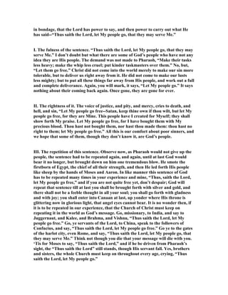 in bondage, that the Lord has power to say, and then power to carry out what He
has said--“Thus saith the Lord, let My people go, that they may serve Me.”
I. The fulness of the sentence. “Thus saith the Lord, let My people go, that they may
serve Me.” I don’t doubt but what there are some of God’s people who have not any
idea they are His people. The demand was not made to Pharaoh, “Make their tasks
less heavy; make the whip less cruel; put kinder taskmasters over them.” o, but,
“Let them go free.” Christ did not come into the world merely to make our sin more
tolerable, but to deliver us right away from it. He did not come to make our lusts
less mighty; but to put all these things far away from His people, and work out a full
and complete deliverance. Again, you will mark, it says, “Let My people go.” It says
nothing about their coming back again. Once gone, they are gone for ever.
II. The rightness of it. The voice of justice, and pity, and mercy, cries to death, and
hell, and sin, “Let My people go free--Satan, keep thine own if thou wilt, but let My
people go free, for they are Mine. This people have I created for Myself; they shall
show forth My praise. Let My people go free, for I have bought them with My
precious blood. Thou hast not bought them, nor hast thou made them: thou hast no
right to them; let My people go free.” All this is our comfort about poor sinners, and
we hope that some of them, though they don’t know it, are God’s people.
III. The repetition of this sentence. Observe now, as Pharaoh would not give up the
people, the sentence had to be repeated again, and again, until at last God would
bear it no longer, but brought down on him one tremendous blow. He smote the
firstborn of Egypt, the chief of all their strength, and then He led forth His people
like sheep by the hands of Moses and Aaron. In like manner this sentence of God
has to be repeated many times in your experience and mine, “Thus, saith the Lord,
let My people go free,” and if you are not quite free yet, don’t despair; God will
repeat that sentence till at last you shall be brought forth with silver and gold, and
there shall not be a feeble thought in all your soul; you shall go forth with gladness
and with joy; you shall enter into Canaan at last, up yonder where His throne is
glittering now in glorious light, that angel eyes cannot bear. It is no wonder then, if
it is to be repeated in our experience, that the Church of Christ must keep on
repeating it in the world as God’s message. Go, missionary, to India, and say to
Juggernaut, and Kalee, and Brahma, and Vishnu, “Thus saith the Lord, let My
people go free.” Go, ye servants of the Lord, to China, speak to the followers of
Confucius, and say, “Thus saith the Lord, let My people go free.” Go ye to the gates
of the harlot city, even Rome, and say, “Thus saith the Lord, let My people go, that
they may serve Me.” Think not though you die that your message will die with you.
‘Tis for Moses to say, “Thus saith the Lord,” and if he be driven from Pharaoh’s
sight, the “Thus saith the Lord” still stands, though His servant fall. Yes, brothers
and sisters, the whole Church must keep on throughout every age, crying, “Thus
saith the Lord, let My people go.”
 
