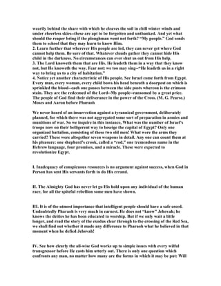 wearily behind the share with which he cleaves the soil in chill winter winds and
under cheerless skies--these are apt to be forgotten and unthanked. And yet what
should the reaper bring if the ploughman went not forth? “My people.” God sends
them to school that they may learn to know Him.
2. Learn further that wherever His people are led, they can never get where God
cannot help them. Be sure of that. Whatever clouds gather they cannot hide His
child in the darkness. o circumstances can ever shut us out from His help.
3. The Lord knoweth them that are His. He leadeth them in a way that they know
not, but He knoweth the way. Fear not: we too may sing--“He leadeth us in a right
way to bring us to a city of habitation.”
4. otice yet another characteristic of His people. See Israel come forth from Egypt.
Every man, every woman, every child bows his head beneath a doorpost on which is
sprinkled the blood--each one passes between the side posts whereon is the crimson
stain. They arc the redeemed of the Lord--My people--ransomed by a great price.
The people of God find their deliverance in the power of the Cross. (M. G. Pearse.)
Moses and Aaron before Pharaoh
We never heard of an insurrection against a tyrannical government, deliberately
planned, for which there was not aggregated some sort of preparation in armies and
munitions of war. So we inquire in this instance, What was the number of Israel’s
troops now on their belligerent way to beseige the capital of Egypt? Only one
organized battalion, consisting of these two old men! What were the arms they
carried? These were altogether seven weapons in detail. Any one can count them at
his pleasure: one shepherd’s crook, called a “rod,” one tremendous name in the
Hebrew language, four promises, and a miracle. These were expected to
revolutionize Egypt.
I. Inadequacy of conspicuous resources is no argument against success, when God in
Person has sent His servants forth to do His errand.
II. The Almighty God has never let go His hold upon any individual of the human
race, for all the spiteful rebellion some men have shown.
III. It is of the utmost importance that intelligent people should have a safe creed.
Undoubtedly Pharaoh is very much in earnest. He does not “know” Jehovah; he
knows the deities he has been educated to worship. But if we only wait a little
longer, and read the story of the exodus clear through to the crossing of the Red Sea,
we shall find out whether it made any difference to Pharaoh what he believed in that
moment when he defied Jehovah!
IV. See how clearly the all-wise God works up to simple issues with every wilful
transgressor before He casts him utterly out. There is only one question which
confronts any man, no matter how many are the forms in which it may be put: Will
 