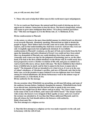 you, or will you not, obey God?
V. Those who seek to help their fellow-men in this world must expect misjudgment.
VI. So we reach our final lesson: the natural and first result of stirring up sin is to
aggravate its violence. Satan hates to lose his slaves. The heart is desperately wicked,
and seems to grow more malignant than before. “It is always darkest just before
day.” This does not happen so; it is the Divine rule. (C. S. Robinson, D. D.)
Divine condescension to Pharaoh
At the outset, we observe the more than dutiful manner in which Israel was directed
to act towards Pharaoh. Absolutely speaking, Pharaoh had no right to detain the
people in Egypt. Their fathers had avowedly come not to settle, but temporarily to
sojourn, and on that understanding they had been received. And now they were not
only wrongfully oppressed, but unrighteously detained. It was infinite
condescension to Pharaoh’s weakness, on the part of God, not to insist from the first
upon the immediate and entire dismissal of Israel. Less could not have been asked
than was demanded of Pharaoh, nor could obedience have been made more easy.
Assuredly such a man was ripe for the judgment of hardening; just as, on the other
hand, if he had at the first yielded obedience to the Divine will, he would surely have
been prepared to receive a further revelation of His will, and grace to submit to it.
And so God in His mercy always deals with man. “He that is faithful in that which is
least, is faithful also in much: and he that is unjust in the least, is unjust also in
much.” The demands of God are intended to try what is in us. It was so in the case
of Adam’s obedience, of Abraham’s sacrifice, and now of Pharaoh; only that in the
latter case, as in the promise to spare Sodom if even ten righteous men were found
among its wicked inhabitants, the Divine forbearance went to the utmost verge of
condescension. (A. Edersheim, D. D.)
Divine authority for the message
On one occasion when Whitefield was preaching, an old man fell asleep, and some of
the audience became listless. Suddenly changing his manner, Whitefield broke forth
in an altered tone, declaring that He had not come to speak in his own name,
otherwise they might lean on their elbows and go to sleep. “ o; I have come to you
in the name of the Lord of Hosts, and I must and will be heard.” The sleeper started
wide awake; the hearers were stripped of their apathy at once; and every word of
the sermon was attended to. It was thus that Moses addressed Pharaoh; and it is
thus all witness for God should address the listeners--with authority.
Hold a feast unto Me.
The first attempt at a religious service
I. That this first attempt at a religious service was made responsive to the call, and
in harmony with the will of God.
 