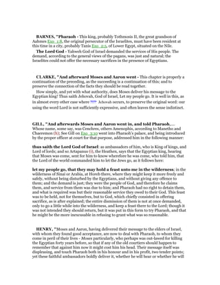 BAR ES, "Pharaoh - This king, probably Tothmosis II, the great grandson of
Aahmes Exo_1:8, the original persecutor of the Israelites, must have been resident at
this time in a city, probably Tanis Exo_2:5, of Lower Egypt, situated on the Nile.
The Lord God - Yahweh God of Israel demanded the services of His people. The
demand, according to the general views of the pagans, was just and natural; the
Israelites could not offer the necessary sacrifices in the presence of Egyptians.
CLARKE, "And afterward Moses and Aaron went - This chapter is properly a
continuation of the preceding, as the succeeding is a continuation of this; and to
preserve the connection of the facts they should be read together.
How simply, and yet with what authority, does Moses deliver his message to the
Egyptian king! Thus saith Jehovah, God of Israel, Let my people go. It is well in this, as
in almost every other case where ‫יהוה‬ Jehovah occurs, to preserve the original word: our
using the word Lord is not sufficiently expressive, and often leaves the sense indistinct.
GILL, "And afterwards Moses and Aaron went in, and told Pharaoh,....
Whose name, some say, was Cenchres, others Amenophis, according to Manetho and
Chaeremon (h); See Gill on Exo_3:10 went into Pharaoh's palace, and being introduced
by the proper officer at court for that purpose, addressed him in the following manner:
thus saith the Lord God of Israel: as ambassadors of him, who is King of kings, and
Lord of lords; and so Artapanus (i), the Heathen, says that the Egyptian king, hearing
that Moses was come, sent for him to know wherefore he was come, who told him, that
the Lord of the world commanded him to let the Jews go, as it follows here:
let my people go, that they may hold a feast unto me in the wilderness; in the
wilderness of Sinai or Arabia, at Horeb there, where they might keep it more freely and
safely, without being disturbed by the Egyptians, and without giving any offence to
them; and the demand is just; they were the people of God, and therefore he claims
them, and service from them was due to him; and Pharaoh had no right to detain them,
and what is required was but their reasonable service they owed to their God. This feast
was to be held, not for themselves, but to God, which chiefly consisted in offering
sacrifice, as is after explained; the entire dismission of them is not at once demanded,
only to go a little while into the wilderness, and keep a feast there to the Lord; though it
was not intended they should return, but it was put in this form to try Pharaoh, and that
he might be the more inexcusable in refusing to grant what was so reasonable.
HE RY, "Moses and Aaron, having delivered their message to the elders of Israel,
with whom they found good acceptance, are now to deal with Pharaoh, to whom they
come in peril of their lives - Moses particularly, who perhaps was out-lawed for killing
the Egyptian forty years before, so that if any of the old courtiers should happen to
remember that against him now it might cost him his head. Their message itself was
displeasing, and touch Pharaoh both in his honour and in his profit, two tender points;
yet these faithful ambassadors boldly deliver it, whether he will hear or whether he will
 