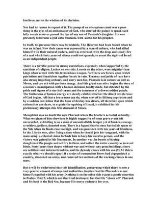 brethren, not to the wisdom of his decision.
or had he reason to repent of it. The pomp of an obsequious court was a poor
thing in the eyes of an ambassador of God, who entered the palace to speak such
lofty words as never passed the lips of any son of Pharaoh's daughter. He was
presently to become a god unto Pharaoh, with Aaron for his prophet.
In itself, his presence there was formidable. The Hebrews had been feared when he
was an infant. ow their cause was espoused by a man of culture, who had allied
himself with their natural leaders, and was returned, with the deep and steady fire
of a zeal which forty years of silence could not quench, to assert the rights of Israel
as an independent people.
There is a terrible power in strong convictions, especially when supported by the
sanctions of religion. Luther on one side, Loyola on the other, were mightier than
kings when armed with this tremendous weapon. Yet there are forces upon which
patriotism and fanaticism together break in vain. Tyranny and pride of race have
also strong impelling ardours, and carry men far. Pharaoh is in earnest as well as
Moses, and can act with perilous energy. And this great narrative begins the story of
a nation's emancipation with a human demand, boldly made, but defeated by the
pride and vigour of a startled tyrant and the tameness of a downtrodden people.
The limitations of human energy are clearly exhibited before the direct interference
of God begins. All that a brave man can do, when nerved by lifelong aspiration and
by a sudden conviction that the hour of destiny has struck, all therefore upon which
rationalism can draw, to explain the uprising of Israel, is exhibited in this
preliminary attempt, this first demand of Moses.
Menephtah was no doubt the new Pharaoh whom the brothers accosted so boldly.
What we glean of him elsewhere is highly suggestive of some grave event left
unrecorded, exhibiting to us a man of uncontrollable temper yet of broken courage,
a ruthless, godless, daunted man. There is a legend that he once hurled his spear at
the ile when its floods rose too high, and was punished with ten years of blindness.
In the Libyan war, after fixing a time when he should join his vanguard, with the
main army, a celestial vision forbade him to keep his word in person, and the
victory was gained by his lieutenants. In another war, he boasts of having
slaughtered the people and set fire to them, and netted the entire country as men net
birds. Forty years then elapse without war and without any great buildings; there
are seditions and internal troubles, and the dynasty closes with his son.(9) All this is
exactly what we should expect, if a series of tremendous blows had depopulated a
country, abolished an army, and removed two millions of the working classes in one
mass.
But it will be understood that this identification, concerning which there is now a
very general consent of competent authorities, implies that the Pharaoh was not
himself engulfed with his army. othing is on the other side except a poetic assertion
in Psalms 136:15, which is not that God destroyed, but that He "shook off" Pharaoh
and his host in the Red Sea, because His mercy endureth for ever.
 