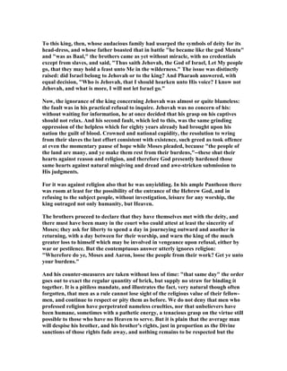To this king, then, whose audacious family had usurped the symbols of deity for its
head-dress, and whose father boasted that in battle "he became like the god Mentu"
and "was as Baal," the brothers came as yet without miracle, with no credentials
except from slaves, and said, "Thus saith Jehovah, the God of Israel, Let My people
go, that they may hold a feast unto Me in the wilderness." The issue was distinctly
raised: did Israel belong to Jehovah or to the king? And Pharaoh answered, with
equal decision, "Who is Jehovah, that I should hearken unto His voice? I know not
Jehovah, and what is more, I will not let Israel go."
ow, the ignorance of the king concerning Jehovah was almost or quite blameless:
the fault was in his practical refusal to inquire. Jehovah was no concern of his:
without waiting for information, he at once decided that his grasp on his captives
should not relax. And his second fault, which led to this, was the same grinding
oppression of the helpless which for eighty years already had brought upon his
nation the guilt of blood. Crowned and national cupidity, the resolution to wring
from their slaves the last effort consistent with existence, such greed as took offence
at even the momentary pause of hope while Moses pleaded, because "the people of
the land are many, and ye make them rest from their burdens,"--these shut their
hearts against reason and religion, and therefore God presently hardened those
same hearts against natural misgiving and dread and awe-stricken submission to
His judgments.
For it was against religion also that he was unyielding. In his ample Pantheon there
was room at least for the possibility of the entrance of the Hebrew God, and in
refusing to the subject people, without investigation, leisure for any worship, the
king outraged not only humanity, but Heaven.
The brothers proceed to declare that they have themselves met with the deity, and
there must have been many in the court who could attest at least the sincerity of
Moses; they ask for liberty to spend a day in journeying outward and another in
returning, with a day between for their worship, and warn the king of the much
greater loss to himself which may be involved in vengeance upon refusal, either by
war or pestilence. But the contemptuous answer utterly ignores religion:
"Wherefore do ye, Moses and Aaron, loose the people from their work? Get ye unto
your burdens."
And his counter-measures are taken without loss of time: "that same day" the order
goes out to exact the regular quantity of brick, but supply no straw for binding it
together. It is a pitiless mandate, and illustrates the fact, very natural though often
forgotten, that men as a rule cannot lose sight of the religious value of their fellow-
men, and continue to respect or pity them as before. We do not deny that men who
professed religion have perpetrated nameless cruelties, nor that unbelievers have
been humane, sometimes with a pathetic energy, a tenacious grasp on the virtue still
possible to those who have no Heaven to serve. But it is plain that the average man
will despise his brother, and his brother's rights, just in proportion as the Divine
sanctions of those rights fade away, and nothing remains to be respected but the
 