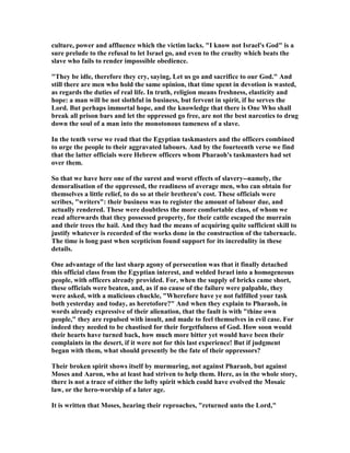 culture, power and affluence which the victim lacks. "I know not Israel's God" is a
sure prelude to the refusal to let Israel go, and even to the cruelty which beats the
slave who fails to render impossible obedience.
"They be idle, therefore they cry, saying, Let us go and sacrifice to our God." And
still there are men who hold the same opinion, that time spent in devotion is wasted,
as regards the duties of real life. In truth, religion means freshness, elasticity and
hope: a man will be not slothful in business, but fervent in spirit, if he serves the
Lord. But perhaps immortal hope, and the knowledge that there is One Who shall
break all prison bars and let the oppressed go free, are not the best narcotics to drug
down the soul of a man into the monotonous tameness of a slave.
In the tenth verse we read that the Egyptian taskmasters and the officers combined
to urge the people to their aggravated labours. And by the fourteenth verse we find
that the latter officials were Hebrew officers whom Pharaoh's taskmasters had set
over them.
So that we have here one of the surest and worst effects of slavery--namely, the
demoralisation of the oppressed, the readiness of average men, who can obtain for
themselves a little relief, to do so at their brethren's cost. These officials were
scribes, "writers": their business was to register the amount of labour due, and
actually rendered. These were doubtless the more comfortable class, of whom we
read afterwards that they possessed property, for their cattle escaped the murrain
and their trees the hail. And they had the means of acquiring quite sufficient skill to
justify whatever is recorded of the works done in the construction of the tabernacle.
The time is long past when scepticism found support for its incredulity in these
details.
One advantage of the last sharp agony of persecution was that it finally detached
this official class from the Egyptian interest, and welded Israel into a homogeneous
people, with officers already provided. For, when the supply of bricks came short,
these officials were beaten, and, as if no cause of the failure were palpable, they
were asked, with a malicious chuckle, "Wherefore have ye not fulfilled your task
both yesterday and today, as heretofore?" And when they explain to Pharaoh, in
words already expressive of their alienation, that the fault is with "thine own
people," they are repulsed with insult, and made to feel themselves in evil case. For
indeed they needed to be chastised for their forgetfulness of God. How soon would
their hearts have turned back, how much more bitter yet would have been their
complaints in the desert, if it were not for this last experience! But if judgment
began with them, what should presently be the fate of their oppressors?
Their broken spirit shows itself by murmuring, not against Pharaoh, but against
Moses and Aaron, who at least had striven to help them. Here, as in the whole story,
there is not a trace of either the lofty spirit which could have evolved the Mosaic
law, or the hero-worship of a later age.
It is written that Moses, hearing their reproaches, "returned unto the Lord,"
 