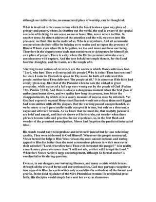 although no visible shrine, no consecrated place of worship, can be thought of.
What is involved is the consecration which the heart bestows upon any place of
privacy and prayer, where, in shutting out the world, the soul is aware of the special
nearness of its King. In one sense we never leave Him, never return to Him. In
another sense, by direct address of the attention and the will, we enter into His
presence; we find Him in the midst of us, Who is everywhere. And all ceremonial
consecrations do their office by helping us to realise and act upon the presence of
Him in Whom, even when He is forgotten, we live and move and have our being.
Therefore in the deepest sense each man consecrates or desecrates for himself his
own place of prayer. There is a city where the Divine presence saturates every
consciousness with rapture. And the seer beheld no temple therein, for the Lord
God the Almighty, and the Lamb, are the temple of it.
Startling to our notions of reverence are the words in which Moses addresses God.
"Lord, why hast Thou evil entreated this people? Why is it that Thou hast sent me?
for since I came to Pharaoh to speak in Thy name, he hath evil entreated this
people; neither hast Thou delivered Thy people at all." It is almost as if his faith had
utterly given way, like that of the Psalmist when he saw the wicked in great
prosperity, while waters of a full cup were wrung out by the people of God (Psalms
73:3, Psalms 73:10). And there is always a dangerous moment when the first glow of
enthusiasm burns down, and we realise how long the process, how bitter the
disappointments, by which even a scanty measure of success must be obtained. Yet
God had expressly warned Moses that Pharaoh would not release them until Egypt
had been smitten with all His plagues. But the warning passed unapprehended, as
we let many a truth pass intellectually accepted it is true, but only as a theorem, a
vague and abstract formula. As we know that we must die, that worldly pleasures
are brief and unreal, and that sin draws evil in its train, yet wonder when these
phrases become solid and practical in our experience, so, in the first flush and
wonder of the promised emancipation, Moses had forgotten the predicted interval of
trial.
His words would have been profane and irreverent indeed but for one redeeming
quality. They were addressed to God Himself. Whenever the people murmured,
Moses turned for help to Him Who reckons the most unconventional and daring
appeal to Him far better than the most ceremonious phrases in which men cover
their unbelief: "Lord, wherefore hast Thou evil entreated this people?" is in reality
a much more pious utterance than "I will not ask, neither will I tempt the Lord."
Wherefore Moses receives large encouragement, although no formal answer is
vouchsafed to his daring question.
Even so, in our dangers, our torturing illnesses, and many a crisis which breaks
through all the crust of forms and conventionalities, God may perhaps recognise a
true appeal to Him, in words which only scandalise the orthodoxy of the formal and
precise. In the bold rejoinder of the Syro-Phoenician woman He recognised great
faith. His disciples would simply have sent her away as clamorous.
 