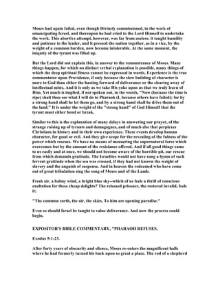 Moses had again failed, even though Divinely commissioned, in the work of
emancipating Israel, and thereupon he had cried to the Lord Himself to undertake
the work. This abortive attempt, however, was far from useless: it taught humility
and patience to the leader, and it pressed the nation together, as in a vice, by the
weight of a common burden, now become intolerable. At the same moment, the
iniquity of the tyrant was filled up.
But the Lord did not explain this, in answer to the remonstrance of Moses. Many
things happen, for which no distinct verbal explanation is possible, many things of
which the deep spiritual fitness cannot be expressed in words. Experience is the true
commentator upon Providence, if only because the slow building of character is
more to God than either the hasting forward of deliverance or the clearing away of
intellectual mists. And it is only as we take His yoke upon us that we truly learn of
Him. Yet much is implied, if not spoken out, in the words, " ow (because the time is
ripe) shalt thou see what I will do to Pharaoh (I, because others have failed); for by
a strong hand shall he let them go, and by a strong hand shall he drive them out of
the land." It is under the weight of the "strong hand" of God Himself that the
tyrant must either bend or break.
Similar to this is the explanation of many delays in answering our prayer, of the
strange raising up of tyrants and demagogues, and of much else that perplexes
Christians in history and in their own experience. These events develop human
character, for good or evil. And they give scope for the revealing of the fulness of the
power which rescues. We have no means of measuring the supernatural force which
overcomes but by the amount of the resistance offered. And if all good things came
to us easily and at once, we should not become aware of the horrible pit, our rescue
from which demands gratitude. The Israelites would not have sung a hymn of such
fervent gratitude when the sea was crossed, if they had not known the weight of
slavery and the anguish of suspense. And in heaven the redeemed who have come
out of great tribulation sing the song of Moses and of the Lamb.
Fresh air, a balmy wind, a bright blue sky--which of us feels a thrill of conscious
exultation for these cheap delights? The released prisoner, the restored invalid, feels
it:
"The common earth, the air, the skies, To him are opening paradise."
Even so should Israel be taught to value deliverance. And now the process could
begin.
EXPOSITOR'S BIBLE COMME TARY, "PHARAOH REFUSES.
Exodus 5:1-23.
After forty years of obscurity and silence, Moses re-enters the magnificent halls
where he had formerly turned his back upon so great a place. The rod of a shepherd
 