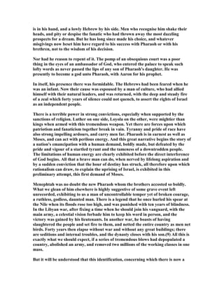 is in his hand, and a lowly Hebrew by his side. Men who recognise him shake their
heads, and pity or despise the fanatic who had thrown away the most dazzling
prospects for a dream. But he has long since made his choice, and whatever
misgivings now beset him have regard to his success with Pharaoh or with his
brethren, not to the wisdom of his decision.
or had he reason to repent of it. The pomp of an obsequious court was a poor
thing in the eyes of an ambassador of God, who entered the palace to speak such
lofty words as never passed the lips of any son of Pharaoh's daughter. He was
presently to become a god unto Pharaoh, with Aaron for his prophet.
In itself, his presence there was formidable. The Hebrews had been feared when he
was an infant. ow their cause was espoused by a man of culture, who had allied
himself with their natural leaders, and was returned, with the deep and steady fire
of a zeal which forty years of silence could not quench, to assert the rights of Israel
as an independent people.
There is a terrible power in strong convictions, especially when supported by the
sanctions of religion. Luther on one side, Loyola on the other, were mightier than
kings when armed with this tremendous weapon. Yet there are forces upon which
patriotism and fanaticism together break in vain. Tyranny and pride of race have
also strong impelling ardours, and carry men far. Pharaoh is in earnest as well as
Moses, and can act with perilous energy. And this great narrative begins the story of
a nation's emancipation with a human demand, boldly made, but defeated by the
pride and vigour of a startled tyrant and the tameness of a downtrodden people.
The limitations of human energy are clearly exhibited before the direct interference
of God begins. All that a brave man can do, when nerved by lifelong aspiration and
by a sudden conviction that the hour of destiny has struck, all therefore upon which
rationalism can draw, to explain the uprising of Israel, is exhibited in this
preliminary attempt, this first demand of Moses.
Menephtah was no doubt the new Pharaoh whom the brothers accosted so boldly.
What we glean of him elsewhere is highly suggestive of some grave event left
unrecorded, exhibiting to us a man of uncontrollable temper yet of broken courage,
a ruthless, godless, daunted man. There is a legend that he once hurled his spear at
the ile when its floods rose too high, and was punished with ten years of blindness.
In the Libyan war, after fixing a time when he should join his vanguard, with the
main army, a celestial vision forbade him to keep his word in person, and the
victory was gained by his lieutenants. In another war, he boasts of having
slaughtered the people and set fire to them, and netted the entire country as men net
birds. Forty years then elapse without war and without any great buildings; there
are seditions and internal troubles, and the dynasty closes with his son.(9) All this is
exactly what we should expect, if a series of tremendous blows had depopulated a
country, abolished an army, and removed two millions of the working classes in one
mass.
But it will be understood that this identification, concerning which there is now a
 