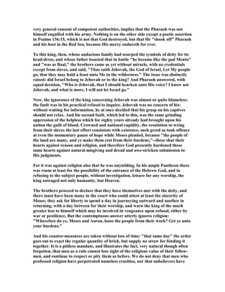 very general consent of competent authorities, implies that the Pharaoh was not
himself engulfed with his army. othing is on the other side except a poetic assertion
in Psalms 136:15, which is not that God destroyed, but that He "shook off" Pharaoh
and his host in the Red Sea, because His mercy endureth for ever.
To this king, then, whose audacious family had usurped the symbols of deity for its
head-dress, and whose father boasted that in battle "he became like the god Mentu"
and "was as Baal," the brothers came as yet without miracle, with no credentials
except from slaves, and said, "Thus saith Jehovah, the God of Israel, Let My people
go, that they may hold a feast unto Me in the wilderness." The issue was distinctly
raised: did Israel belong to Jehovah or to the king? And Pharaoh answered, with
equal decision, "Who is Jehovah, that I should hearken unto His voice? I know not
Jehovah, and what is more, I will not let Israel go."
ow, the ignorance of the king concerning Jehovah was almost or quite blameless:
the fault was in his practical refusal to inquire. Jehovah was no concern of his:
without waiting for information, he at once decided that his grasp on his captives
should not relax. And his second fault, which led to this, was the same grinding
oppression of the helpless which for eighty years already had brought upon his
nation the guilt of blood. Crowned and national cupidity, the resolution to wring
from their slaves the last effort consistent with existence, such greed as took offence
at even the momentary pause of hope while Moses pleaded, because "the people of
the land are many, and ye make them rest from their burdens,"--these shut their
hearts against reason and religion, and therefore God presently hardened those
same hearts against natural misgiving and dread and awe-stricken submission to
His judgments.
For it was against religion also that he was unyielding. In his ample Pantheon there
was room at least for the possibility of the entrance of the Hebrew God, and in
refusing to the subject people, without investigation, leisure for any worship, the
king outraged not only humanity, but Heaven.
The brothers proceed to declare that they have themselves met with the deity, and
there must have been many in the court who could attest at least the sincerity of
Moses; they ask for liberty to spend a day in journeying outward and another in
returning, with a day between for their worship, and warn the king of the much
greater loss to himself which may be involved in vengeance upon refusal, either by
war or pestilence. But the contemptuous answer utterly ignores religion:
"Wherefore do ye, Moses and Aaron, loose the people from their work? Get ye unto
your burdens."
And his counter-measures are taken without loss of time: "that same day" the order
goes out to exact the regular quantity of brick, but supply no straw for binding it
together. It is a pitiless mandate, and illustrates the fact, very natural though often
forgotten, that men as a rule cannot lose sight of the religious value of their fellow-
men, and continue to respect or pity them as before. We do not deny that men who
professed religion have perpetrated nameless cruelties, nor that unbelievers have
 