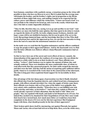 been humane, sometimes with a pathetic energy, a tenacious grasp on the virtue still
possible to those who have no Heaven to serve. But it is plain that the average man
will despise his brother, and his brother's rights, just in proportion as the Divine
sanctions of those rights fade away, and nothing remains to be respected but the
culture, power and affluence which the victim lacks. "I know not Israel's God" is a
sure prelude to the refusal to let Israel go, and even to the cruelty which beats the
slave who fails to render impossible obedience.
"They be idle, therefore they cry, saying, Let us go and sacrifice to our God." And
still there are men who hold the same opinion, that time spent in devotion is wasted,
as regards the duties of real life. In truth, religion means freshness, elasticity and
hope: a man will be not slothful in business, but fervent in spirit, if he serves the
Lord. But perhaps immortal hope, and the knowledge that there is One Who shall
break all prison bars and let the oppressed go free, are not the best narcotics to drug
down the soul of a man into the monotonous tameness of a slave.
In the tenth verse we read that the Egyptian taskmasters and the officers combined
to urge the people to their aggravated labours. And by the fourteenth verse we find
that the latter officials were Hebrew officers whom Pharaoh's taskmasters had set
over them.
So that we have here one of the surest and worst effects of slavery--namely, the
demoralisation of the oppressed, the readiness of average men, who can obtain for
themselves a little relief, to do so at their brethren's cost. These officials were
scribes, "writers": their business was to register the amount of labour due, and
actually rendered. These were doubtless the more comfortable class, of whom we
read afterwards that they possessed property, for their cattle escaped the murrain
and their trees the hail. And they had the means of acquiring quite sufficient skill to
justify whatever is recorded of the works done in the construction of the tabernacle.
The time is long past when scepticism found support for its incredulity in these
details.
One advantage of the last sharp agony of persecution was that it finally detached
this official class from the Egyptian interest, and welded Israel into a homogeneous
people, with officers already provided. For, when the supply of bricks came short,
these officials were beaten, and, as if no cause of the failure were palpable, they
were asked, with a malicious chuckle, "Wherefore have ye not fulfilled your task
both yesterday and today, as heretofore?" And when they explain to Pharaoh, in
words already expressive of their alienation, that the fault is with "thine own
people," they are repulsed with insult, and made to feel themselves in evil case. For
indeed they needed to be chastised for their forgetfulness of God. How soon would
their hearts have turned back, how much more bitter yet would have been their
complaints in the desert, if it were not for this last experience! But if judgment
began with them, what should presently be the fate of their oppressors?
Their broken spirit shows itself by murmuring, not against Pharaoh, but against
Moses and Aaron, who at least had striven to help them. Here, as in the whole story,
 