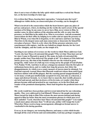 there is not a trace of either the lofty spirit which could have evolved the Mosaic
law, or the hero-worship of a later age.
It is written that Moses, hearing their reproaches, "returned unto the Lord,"
although no visible shrine, no consecrated place of worship, can be thought of.
What is involved is the consecration which the heart bestows upon any place of
privacy and prayer, where, in shutting out the world, the soul is aware of the special
nearness of its King. In one sense we never leave Him, never return to Him. In
another sense, by direct address of the attention and the will, we enter into His
presence; we find Him in the midst of us, Who is everywhere. And all ceremonial
consecrations do their office by helping us to realise and act upon the presence of
Him in Whom, even when He is forgotten, we live and move and have our being.
Therefore in the deepest sense each man consecrates or desecrates for himself his
own place of prayer. There is a city where the Divine presence saturates every
consciousness with rapture. And the seer beheld no temple therein, for the Lord
God the Almighty, and the Lamb, are the temple of it.
Startling to our notions of reverence are the words in which Moses addresses God.
"Lord, why hast Thou evil entreated this people? Why is it that Thou hast sent me?
for since I came to Pharaoh to speak in Thy name, he hath evil entreated this
people; neither hast Thou delivered Thy people at all." It is almost as if his faith had
utterly given way, like that of the Psalmist when he saw the wicked in great
prosperity, while waters of a full cup were wrung out by the people of God (Psalms
73:3, Psalms 73:10). And there is always a dangerous moment when the first glow of
enthusiasm burns down, and we realise how long the process, how bitter the
disappointments, by which even a scanty measure of success must be obtained. Yet
God had expressly warned Moses that Pharaoh would not release them until Egypt
had been smitten with all His plagues. But the warning passed unapprehended, as
we let many a truth pass intellectually accepted it is true, but only as a theorem, a
vague and abstract formula. As we know that we must die, that worldly pleasures
are brief and unreal, and that sin draws evil in its train, yet wonder when these
phrases become solid and practical in our experience, so, in the first flush and
wonder of the promised emancipation, Moses had forgotten the predicted interval of
trial.
His words would have been profane and irreverent indeed but for one redeeming
quality. They were addressed to God Himself. Whenever the people murmured,
Moses turned for help to Him Who reckons the most unconventional and daring
appeal to Him far better than the most ceremonious phrases in which men cover
their unbelief: "Lord, wherefore hast Thou evil entreated this people?" is in reality
a much more pious utterance than "I will not ask, neither will I tempt the Lord."
Wherefore Moses receives large encouragement, although no formal answer is
vouchsafed to his daring question.
Even so, in our dangers, our torturing illnesses, and many a crisis which breaks
through all the crust of forms and conventionalities, God may perhaps recognise a
 