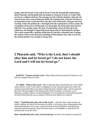 people, Jehovah Israel’s God; and as Israel’s God, He through His ambassadors
meets Pharaoh, and demands that the people be released, in order to render Him
service in a religious festival. The message accords with the situation. Jehovah, the
God of Israel, may seem to Pharaoh chiefly the national deity of Israel; but there is
an intimation in the words that He is also the Lord of Pharaoh, of Egypt, and of its
worship. Under the petition for a furlough lurks the command to set free; under the
recognition of the power of Pharaoh over the people, the declaration that Israel is
Jehovah’s free people; under the duty of celebrating a feast of Jehovah in the
wilderness, the thought of separating from Egypt and of celebrating the Exodus.
The words seemed like a petition which had an echo like a thunder-tone. Perhaps
the instinct of the tyrant detected something of this thunder-tone. But even if not,
the modest petition was enough to enrage him.
2 Pharaoh said, “Who is the Lord, that I should
obey him and let Israel go? I do not know the
Lord and I will not let Israel go.”
BAR ES, "I know not the Lord - Either Pharaoh had not heard of Yahweh, or he
did not recognize Him as a God.
CLARKE, "Who is the Lord - Who is Jehovah, that I should obey his voice? What
claims has he on me? I am under no obligation to him. Pharaoh spoke here under the
common persuasion that every place and people had a tutelary deity, and he supposed
that this Jehovah might be the tutelary deity of the Israelites, to whom he, as an
Egyptian, could be under no kind of obligation. It is not judicious to bring this question
as a proof that Pharaoh was an atheist: of this the text affords no evidence.
GILL, "And Pharaoh said, who is the Lord,.... Jehovah, they made mention of,
which, whether he took it for the name of a deity, or of a king, whose ambassadors they
declared themselves to be, was a name he had never heard of before; and this being
expressed and pronounced, shows that this name is not ineffable, or unlawful to be
pronounced, as say the Jews:
that I should obey his voice, to let Israel go? he knew of no superior monarch to
 
