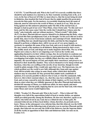 CALVI , "2.And Pharaoh said, Who is the Lord? It is scarcely credible that there
should be such madness in a mortal as, by thus wantonly scorning God, to fly, as it
were, in the face of heaven! (67) But we must observe, that the tyrant being devoted
to idolatries, thus insulted the God of Israel, that he might manifest his great piety
towards his false gods. For his mockery, in scornfully bandying back the name of
Jehovah, must be referred to the words of Moses, as much as to say, Why do you
bring against me this unknown phantom under the title of the eternal God, as
though we had no god of our own? Thus Pilate, when Christ said, “To this end was I
born, and for this cause came I into the world, that I should bear witness unto the
truth,” asks ironically, and not without mockery, “What is truth?” (68) (John
18:37.) In short, Pharaoh did not conceive himself to be dishonoring the Deity, when
he rejected this false (prodigiosum) God, as he thought. Yet his error did not avail to
justify him, since it arose from insane audacity and contempt of God. Admit that he
was unwilling that any should depreciate his idols, and that he thus imagined
himself to perform a religious duty; still it was an act of very gross impiety, so
carelessly to repudiate the name of the true God, and even to assail it with mockery.
We may remark a like madness in all idolaters. Being intoxicated by their errors
they boldly mock at God, and deign not to make inquiries about Him. The cry of the
Papists now-a-days is, that we are imposing a new God on the world; and,
applauding themselves in their wildest ravings, they do not hesitate to condemn our
whole doctrine as impious; not because they are persuaded that they are themselves
worshipping God aright; but they are willfully blind, that they may elude, with
impunity, the sacred majesty of God, and stupify their consciences, and preserve to
themselves their death-like slumber. They seem to themselves to be sharp-witted and
facetious, when they are scoffing at the novelty of our doctrine; though its truth
would be plain enough, if they would only open their eyes. The Epicureans, too, (of
which pestilent sect the world is now full,) although they foam and rage against
God, still invariably take refuge in some cloud, under which their detestable
madness may be concealed: for they pretend that amidst such a multitude of
opinions, it is scarcely possible to discern who is God, or what He commands. Still,
however, this is their constant object, viz., that they may have nothing to do with
God, and yet may conceal by jests the shame of their impiety; as if it were free for
them to reject what they are willfully ignorant of. But after Pharaoh had indirectly
derided the message of Moses, as a ludicrous affair, he more openly and more
contemptuously vents his pride, implying that he cares not for that God, with whose
name Moses and Aaron would frighten him.
COKE, "Exodus 5:2. Pharaoh said, Who is the Lord?— Who is Jehovah? His
thoughts were full of the superstitious belief of local or tutelar deities; an opinion
which prevailed generally among the Heathens. He does not, therefore, speak as an
atheist, who believed not in any God; but as a blind devotee to false gods. He
esteemed Jehovah one of these local deities; whom, therefore, he pretends not to
know. Moses, in the subsequent verse, informs him, that this Jehovah was the GOD
of the Hebrews; and the following train of miracles was to convince Pharaoh and his
people, that Jehovah was not only the GOD of the Hebrews, but the Supreme Ruler
of all the world, in opposition to their false and idolatrous faith. See note on ch.
Exodus 3:13.
 