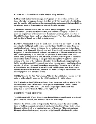 REFLECTIO S.—Moses and Aaron make no delay. Observe,
1. They boldly deliver their message. God's people are his peculiar portion, and
those who injure or oppress them do it at their peril. They must hold a feast to him,
and the sacrifice which points to the atonement is the substance of the feast. Faith in
the atoning blood of Jesus makes the sweetest feast for the soul.
2. Pharaoh's impious answer, and flat denial. They who oppress God's people, will
despise their God: they neither know him, nor fear him. ote; (1.) The cause of
every sin is ignorance of God; for where there is no knowledge, there is no fear of
him. (2.) Obstinate sinners go from iniquity to impiety. They first offend, and then
defy the God of Israel: but it shall be to their cost.
BE SO , "Exodus 5:2. Who is the Lord, that I should obey his voice? — I am the
sovereign lord of Egypt, and I own no superior here. The Hebrew name Jehovah
ought to have been retained in this and the preceding verse, and not to have been
translated Lord. Thus saith Jehovah — who is Jehovah — I know not Jehovah. The
Egyptians, it must be observed, and other nations were at this time sunk in idolatry,
and knowing nothing of the true God, the possessor of heaven and earth, each
nation had a god or gods of its own. Pharaoh, therefore, did not speak as an atheist,
or mean that he knew nothing of any god whom he ought to obey; but he knew
nothing of the God of the Hebrews, whom they termed Jehovah, imagining him to
be like one of the gods of Egypt, or of some other country, a mere local deity, whom
therefore it neither concerned him to know nor to obey. ow the train of miracles
which followed were intended to teach Pharaoh and his people, that Jehovah was
not only the God of the Hebrews, but of all the world, having an uncontrolled and
sovereign power over universal nature.
TRAPP, "Exodus 5:2 And Pharaoh said, Who [is] the LORD, that I should obey his
voice to let Israel go? I know not the LORD, neither will I let Israel go.
Ver. 2. Who is the Lord?] God’s attributes either show what he is, or who he is. To
the question of Moses - What he is? - God gave a short answer, "I am." To this
second by Pharaoh, Who he is? - God made a large reply, till Pharaoh was
compelled to answer himself, "The Lord is righteous."
COFFMA , "FIRST RESPO SE
"And Pharaoh said, Who is Jehovah, that I should hearken to his voice to let Israel
go? I know not Jehovah, and moreover I will not let Israel go."
This was the first in a series of responses by Pharaoh, and, as the series unfolds,
there is visible a progressive erosion of his stubborn insolence. Unger believed that
Pharaoh told the truth in professing ignorance of Jehovah: "The contemptuous
Pharaoh, whose absolute power was enforced by his deification in the Egyptian
 
