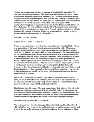 religion, knew many gods, but he was ignorant of this God (the true God)."[8]
However, we are inclined to agree with Rawlinson who thought that it was "more
probable that he (merely) pretended ignorance."[9] Certainly we reject the notion
that the name Jehovah (Yahweh) had been revealed only recently at that time, that
"Pharaoh could not have known the name since the Hebrews had only recently been
introduced to it." With Fields, we believe that, "This goes against Bible
teaching."[10] It appears to us as extremely unlikely that Pharaoh did not know of
Jehovah, because the action of Jehovah in the life of Joseph, elevating him to the
throne of Egypt (as deputy), was no secret. If Pharaoh was ignorant, he was willfully
ignorant. His response in denying that he knew Jehovah is very similar to that of
Sennacherib's haughty response in 2 Kings 18:35.
PARKER, "For All Gleaners
"I know not the Lord."— Exodus 5:2.
A kind of agnosticism more prevalent than agnosticism of a scientific kind.—There
is an agnosticism of the heart; there is an agnosticism of the will.—Men reason
foolishly about this not-knowing.—Men imagine that because they know not the
Lord, the Lord knows not them.—This is a vital distinction.—We do not extinguish
the sun by closing our eyes.—If men will not inquire for God in a spirit worthy of
such an inquiry they can never know God.—Pharaoh"s no-knowledge was avowed
in a tone of defiance. It was not an intellectual ignorance, but a spirit of moral
denial.—Pharaoh practically made himself God by denying the true God.—This is
the natural result of all atheism.—Atheism cannot be a mere negative; if it pretend
to intelligence it must, in some degree, involve the godhead of the being who
presumes to deny God; the greatest difficulty is with people who know the Lord and
do not obey him.—If they who professedly know the Lord would carry out his will
in daily obedience and sacrifice of the heart, their lives would constitute the most
powerful of all arguments.
ELLICOTT, "(2) Who is the Lord?—Heb., Who is Jehovah? If Jehovah was a
name, the use of which had been laid aside, as would seem to have been the case by
the later chapters of Genesis, and which was revived by the scene at the burning
bush, Pharaoh may very probably not have heard of it.
That I should obey his voice.—The king means to say, that, whoever Jehovah is, He
can have no authority over him, as He is not one of his gods. The Egyptians were
accustomed to the idea of local gods, and quite expected every nation to have a deity
or several deities of its own; but they regarded the power of each as circumscribed,
certainly not extending beyond the race or nation to which the god belonged.
EXPOSITOR'S DICTIO ARY, "Exodus 5:2
"He had come," says Maurice, "to regard himself as the Lord, his will as the will
which all things were to obey.... He had lost the sense of a righteous government and
order in the world; he had come to believe in tricks and lies; he had come to think
 