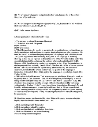 III. We are under yet greater obligations to obey God, because He is the perfect
Governor of the universe.
IV. We are obligated in the highest degree to obey God, because He is the Merciful
Redeemer of sinners. (C. Coffin, D. D.)
God’s claim on our obedience
I. Some particulars relative to God’s voice.
1. The persons to whom He speaks--Mankind.
2. The means by which He speaks.
(a) Of creation.
(b) Of providence.
3. What He says to us. He speaks to us variously, according to our various states, as
sinful, submissive, and reclaimed creatures. As sinful creatures, who transgress His
laws, He speaks to us in the language of reproof; charging us with rebellion (Isaiah
1:1-2); and ingratitude (Deuteronomy 32:6); and in the language of warning;
showing us that we are rejected by Him (Proverbs 15:8; Proverbs 15:26); under His
curse (Galatians 3:10); and under the sentence of eternal death (Ezekiel 18:20;
Romans 6:21). As submissive creatures, who desire to obey Him, He speaks to us in
the language of kind authority (Isaiah 55:6-7; Matthew 11:28-29); of encouragement
(Isaiah 1:16-18); and of caution against delay. (Psalms 95:7-8). As reclaimed
creatures, restored to His favour and service, He speaks in the language of
instruction (Micah 6:8; Titus 2:12); and in the language of consolation, (Isaiah 40:1;
Psalms 84:11).
4. With what design He speaks. This is to engage our obedience. His works teach us
to glorify Him as God (Romans 1:21). His Word requires practical piety as man’s
indispensable duty (1 Samuel 15:22; Matthew 7:21; James 1:22; James 1:25). The
obedience thus required must be prompt, without delay (Job 22:21). Universal,
without defect (Psalms 119:6). Persevering, without intermission (Romans 2:7); and
humble, without arrogance. It must be humbly ascribed to Divine grace (Isaiah
26:12); humbly presented through Christ for acceptance (1 Peter 2:5); and humbly
as unprofitable at best (Luke 17:10). Such being the obedience which God requires,
let us consider--
II. His claims on our obedience to His voice. These will appear by answering the
inquiry here instituted--“Who is the Lord?” etc.
1. He is our indisputable Proprietor.
2. He is our acknowledged Sovereign.
3. He is our best Friend, and kindest Benefactor.
4. He is the Disposer of our eternal destiny.
Pharaoh’s impious interrogation
 