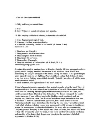 I. God has spoken to mankind.
II. Why and how you should hear.
1. Why.
2. How. With awe, sacred attentions, holy anxiety.
III. The impiety and folly of refusing to hear the voice of God.
1. It is a flagrant contempt of God.
2. It is open rebellion against authority.
3. It must be eventually ruinous to the sinner. (J. Burns, D. D.)
Scorners of God
1. They hear not His voice.
2. They perceive not His revelations.
3. They recognize not His claims.
4. They insult His servants.
5. They enslave His people.
6. They are obstinate in their denials. (J. S. Exell, M. A.)
Pharaoh fighting against God
A certain king used to wander about in disguise. Once he fell into a quarrel, and was
getting rather roughly handled. But as soon as his assailant knew that he was
pummeling the king, he dropped on his knees, asking for mercy. It is a good thing to
know against whom we are fighting. Pharaoh did not realize that. When Job came
to see that he was fighting against God, he said, “Behold, I am vile . . . I will lay mine
hand upon mine mouth.”
“I know not the Lord”-agnosticism of the heart and will
A kind of agnosticism more prevalent than agnosticism of a scientific kind. There is
an agnosticism of the heart; there is an agnosticism of the will. Men reason foolishly
about this not knowing. Men imagine that because they know not the Lord, the
Lord knows not them. There is a vital distinction. We do not extinguish the sun by
closing our eyes. If men will not inquire for God in a spirit worthy of such an
inquiry, they can never know God. Pharaoh’s no-knowledge was avowed in a tone
of defiance. It was not an intellectual ignorance, but a spirit of moral denial.
Pharaoh practically made himself god by denying the true God. This is the natural
result of all atheism. Atheism cannot be a mere negative; if it pretend to intelligence
it must, in some degree, involve the Godhead of the being who presumes to deny
God; the greatest difficulty is with people who know the Lord, and do not obey Him.
If they who professedly know the Lord, would carry out His will in daily obedience
and sacrifice of the heart, their lives would constitute the most powerful of all
arguments. (J. Parker, D. D.)
 