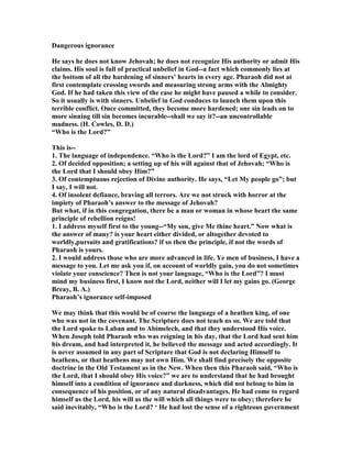 Dangerous ignorance
He says he does not know Jehovah; he does not recognize His authority or admit His
claims. His soul is full of practical unbelief in God--a fact which commonly lies at
the bottom of all the hardening of sinners’ hearts in every age. Pharaoh did not at
first contemplate crossing swords and measuring strong arms with the Almighty
God. If he had taken this view of the case he might have paused a while to consider.
So it usually is with sinners. Unbelief in God conduces to launch them upon this
terrible conflict. Once committed, they become more hardened; one sin leads on to
more sinning till sin becomes incurable--shall we say it?--an uncontrollable
madness. (H. Cowles, D. D.)
“Who is the Lord?”
This is--
1. The language of independence. “Who is the Lord?” I am the lord of Egypt, etc.
2. Of decided opposition; a setting up of his will against that of Jehovah; “Who is
the Lord that I should obey Him?”
3. Of contemptuous rejection of Divine authority. He says, “Let My people go”; but
I say, I will not.
4. Of insolent defiance, braving all terrors. Are we not struck with horror at the
impiety of Pharaoh’s answer to the message of Jehovah?
But what, if in this congregation, there be a man or woman in whose heart the same
principle of rebellion reigns!
1. I address myself first to the young--“My son, give Me thine heart.” ow what is
the answer of many? is your heart either divided, or altogether devoted to
worldly,pursuits and gratifications? if so then the principle, if not the words of
Pharaoh is yours.
2. I would address those who are more advanced in life. Ye men of business, I have a
message to you. Let me ask you if, on account of worldly gain, you do not sometimes
violate your conscience? Then is not your language, “Who is the Lord”? I must
mind my business first, I know not the Lord, neither will I let my gains go. (George
Breay, B. A.)
Pharaoh’s ignorance self-imposed
We may think that this would be of course the language of a heathen king, of one
who was not in the covenant. The Scripture does not teach us so. We are told that
the Lord spoke to Laban and to Abimelech, and that they understood His voice.
When Joseph told Pharaoh who was reigning in his day, that the Lord had sent him
his dream, and had interpreted it, he believed the message and acted accordingly. It
is never assumed in any part of Scripture that God is not declaring Himself to
heathens, or that heathens may not own Him. We shall find precisely the opposite
doctrine in the Old Testament as in the ew. When then this Pharaoh said, “Who is
the Lord, that I should obey His voice?” we are to understand that he had brought
himself into a condition of ignorance and darkness, which did not belong to him in
consequence of his position, or of any natural disadvantages. He had come to regard
himself as the Lord, his will as the will which all things were to obey; therefore he
said inevitably, “Who is the Lord? ‘ He had lost the sense of a righteous government
 