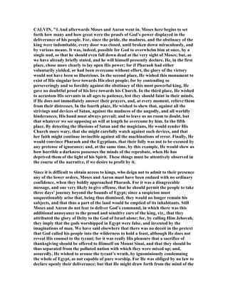 CALVI , "1.And afterwards Moses and Aaron went in. Moses here begins to set
forth how many and how great were the proofs of God’s power displayed in the
deliverance of his people. For, since the pride, the madness, and the obstinacy of the
king were indomitable, every door was closed, until broken down miraculously, and
by various means. It was, indeed, possible for God to overwhelm him at once, by a
single nod, so that he should even fall down dead at the very sight of Moses; but, as
we have already briefly stated, and he will himself presently declare, He, in the first
place, chose more clearly to lay open His power; for if Pharaoh had either
voluntarily yielded, or had been overcome without effort, the glory of the victory
would not have been so illustrious. In the second place, He wished this monument to
exist of His singular love towards His elect people; for by contending so
perseveringly and so forcibly against the obstinacy of this most powerful king, He
gave no doubtful proof of his love towards his Church. In the third place, He wished
to accustom His servants in all ages to patience, lest they should faint in their minds,
if He does not immediately answer their prayers, and, at every moment, relieve them
from their distresses. In the fourth place, He wished to shew that, against all the
strivings and devices of Satan, against the madness of the ungodly, and all worldly
hinderances, His hand must always prevail; and to leave us no room to doubt, but
that whatever we see opposing us will at length be overcome by him. In the fifth
place, By detecting the illusions of Satan and the magicians, He would render His
Church more wary, that she might carefully watch against such devices, and that
her faith might continue invincible against all the machinations of error. Finally, He
would convince Pharaoh and the Egyptians, that their folly was not to be excused by
any pretense of ignorance; and, at the same time, by this example, He would shew us
how horrible a darkness possesses the minds of the reprobate, when He has
deprived them of the light of his Spirit. These things must be attentively observed in
the course of the narrative, if we desire to profit by it.
Since it is difficult to obtain access to kings, who deign not to admit to their presence
any of the lower orders, Moses and Aaron must have been endued with no ordinary
confidence, when they boldly approached Pharaoh. For it was a disagreeable
message, and one very likely to give offense, that he should permit the people to take
three days’ journey beyond the bounds of Egypt; since a suspicion must
unquestionably arise that, being thus dismissed, they would no longer remain his
subjects, and that thus a part of the land would be emptied of its inhabitants. Still
Moses and Aaron do not fear to deliver God’s command, in which there was this
additional annoyance to the proud and sensitive ears of the king, viz., that they
attributed the glory of Deity to the God of Israel alone; for, by calling Him Jehovah,
they imply that the gods worshipped in Egypt were false, and invented by the
imaginations of man. We have said elsewhere that there was no deceit in the pretext
that God called his people into the wilderness to hold a feast, although He does not
reveal His counsel to the tyrant; for it was really His pleasure that a sacrifice of
thanksgiving should be offered to Himself on Mount Sinai, and that they should be
thus separated from the polluted nation with which they were mixed up; and,
assuredly, He wished to arouse the tyrant’s wrath, by ignominiously condemning
the whole of Egypt, as not capable of pure worship. For He was obliged by no law to
declare openly their deliverance; but that He might draw forth from the mind of the
 