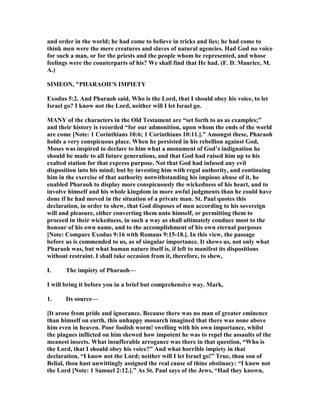 and order in the world; he had come to believe in tricks and lies; he had come to
think men were the mere creatures and slaves of natural agencies. Had God no voice
for such a man, or for the priests and the people whom he represented, and whose
feelings were the counterparts of his? We shall find that He had. (F. D. Maurice, M.
A.)
SIMEO , "PHARAOH’S IMPIETY
Exodus 5:2. And Pharaoh said, Who is the Lord, that I should obey his voice, to let
Israel go? I know not the Lord, neither will I let Israel go.
MA Y of the characters in the Old Testament are “set forth to us as examples;”
and their history is recorded “for our admonition, upon whom the ends of the world
are come [ ote: 1 Corinthians 10:6; 1 Corinthians 10:11.].” Amongst these, Pharaoh
holds a very conspicuous place. When he persisted in his rebellion against God,
Moses was inspired to declare to him what a monument of God’s indignation he
should be made to all future generations, and that God had raised him up to his
exalted station for that express purpose. ot that God had infused any evil
disposition into his mind; but by investing him with regal authority, and continuing
him in the exercise of that authority notwithstanding his impious abuse of it, he
enabled Pharaoh to display more conspicuously the wickedness of his heart, and to
involve himself and his whole kingdom in more awful judgments than he could have
done if he had moved in the situation of a private man. St. Paul quotes this
declaration, in order to shew, that God disposes of men according to his sovereign
will and pleasure, either converting them unto himself, or permitting them to
proceed in their wickedness, in such a way as shall ultimately conduce most to the
honour of his own name, and to the accomplishment of his own eternal purposes
[ ote: Compare Exodus 9:16 with Romans 9:15-18.]. In this view, the passage
before us is commended to us, as of singular importance. It shews us, not only what
Pharaoh was, but what human nature itself is, if left to manifest its dispositions
without restraint. I shall take occasion from it, therefore, to shew,
I. The impiety of Pharaoh—
I will bring it before you in a brief but comprehensive way. Mark,
1. Its source—
[It arose from pride and ignorance. Because there was no man of greater eminence
than himself on earth, this unhappy monarch imagined that there was none above
him even in heaven. Poor foolish worm! swelling with his own importance, whilst
the plagues inflicted on him shewed how impotent he was to repel the assaults of the
meanest insects. What insufferable arrogance was there in that question, “Who is
the Lord, that I should obey his voice?” And what horrible impiety in that
declaration, “I know not the Lord; neither will I let Israel go!” True, thou son of
Belial, thou hast unwittingly assigned the real cause of thine obstinacy: “I know not
the Lord [ ote: 1 Samuel 2:12.].” As St. Paul says of the Jews, “Had they known,
 