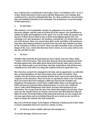 they would not have crucified the Lord of glory [ ote: 1 Corinthians 2:8.],” so say I
to thee: Hadst thou known what a great and holy Being thou wast resisting, thou
wouldst not have dared to withstand him thus. o: thou wouldst have bowed before
him, and submitted instantly to his commands. Thy profaneness was proof enough
of thine ignorance.]
2. Its operation—
[His obstinacy was irreclaimable, whether by judgments or by mercies. ine
successive plagues, and the removal of them all at thy request, were insufficient to
subdue the pride and haughtiness of thy spirit. ot even the tenth, the greatest and
heaviest of them all, prevailed on thee to desist from fighting against God. Thy
relentings were only momentary: thy hardness returned the very instant thou wast
out of the furnace: thine own consent thou didst recall; and follow with murderous
rage those thou hadst permitted to go forth from, thy land. How blinded wast thou
by the wickedness of thine own heart! Thou wast alike insensible to the evil and the
danger of thy ways. And in this thou hast shewn what is, in every place and in every
age, the sad effect of sin.]
3. Its issue—
[Whither did it lead this devoted monarch, but to shame and ruin? Thou saidst,
“ either will I let Israel go.” But when that Jehovah whom thou defiedst put forth
his hand against thee, thou didst thrust them forth from thy land: and so anxious
were thy whole people to get rid of them, that they loaded them with all their most
valuable jewels, and with every thing that could be desired to speed their way.
But when they seemed to be entangled in the land, and an opportunity was afforded
thee, as thou thoughtest, for their destruction, thou couldst not forbear: thou
wouldst seize the occasion, and summon all thine hosts, and execute upon them thy
vengeance to the uttermost. Thou sawest the sea opening for them a way: but hadst
thou yet to learn that God would put a difference between the Israelites and
Egyptians? Presumptuous wretch! thou wouldst follow them even through the sea
itself, and lead on in passion thine infatuated hosts. I see thee enter within the
watery walls which Omnipotence had raised: but there thou hastenest to thy
destruction. ow escape from the snare into which thine impiety has led thee. Thou
canst not: thy chariot wheels are broken; and too late dost thou find that Jehovah
fights for Israel. Of all that followed this infuriated monarch, not one escaped; the
sea came upon them, and overwhelmed them all; not so much as one was left, to
report to Egypt the calamity they had sustained.]
But, not to dwell any longer on the impiety of Pharaoh, I shall proceed to that which
is of more immediate interest to ourselves; namely, to shew,
II. To what an extent a similar spirit prevails amongst us—
To you the messages of heaven are sent—
 