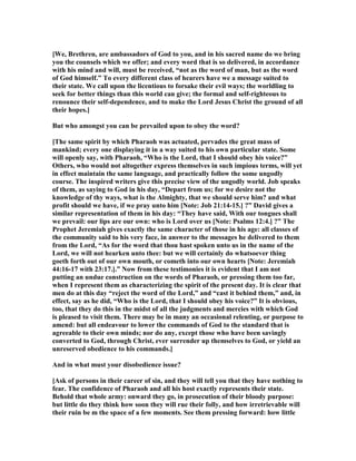 [We, Brethren, are ambassadors of God to you, and in his sacred name do we bring
you the counsels which we offer; and every word that is so delivered, in accordance
with his mind and will, must be received, “not as the word of man, but as the word
of God himself.” To every different class of hearers have we a message suited to
their state. We call upon the licentious to forsake their evil ways; the worldling to
seek for better things than this world can give; the formal and self-righteous to
renounce their self-dependence, and to make the Lord Jesus Christ the ground of all
their hopes.]
But who amongst you can be prevailed upon to obey the word?
[The same spirit by which Pharaoh was actuated, pervades the great mass of
mankind; every one displaying it in a way suited to his own particular state. Some
will openly say, with Pharaoh, “Who is the Lord, that I should obey his voice?”
Others, who would not altogether express themselves in such impious terms, will yet
in effect maintain the same language, and practically follow the some ungodly
course. The inspired writers give this precise view of the ungodly world. Job speaks
of them, as saying to God in his day, “Depart from us; for we desire not the
knowledge of thy ways, what is the Almighty, that we should serve him? and what
profit should we have, if we pray unto him [ ote: Job 21:14-15.] ?” David gives a
similar representation of them in his day: “They have said, With our tongues shall
we prevail: our lips are our own: who is Lord over us [ ote: Psalms 12:4.] ?” The
Prophet Jeremiah gives exactly the same character of those in his age: all classes of
the community said to his very face, in answer to the messages he delivered to them
from the Lord, “As for the word that thou hast spoken unto us in the name of the
Lord, we will not hearken unto thee: but we will certainly do whatsoever thing
goeth forth out of our own mouth, or cometh into our own hearts [ ote: Jeremiah
44:16-17 with 23:17.].” ow from these testimonies it is evident that I am not
putting an undue construction on the words of Pharaoh, or pressing them too far,
when I represent them as characterizing the spirit of the present day. It is clear that
men do at this day “reject the word of the Lord,” and “cast it behind them,” and, in
effect, say as he did, “Who is the Lord, that I should obey his voice?” It is obvious,
too, that they do this in the midst of all the judgments and mercies with which God
is pleased to visit them. There may be in many an occasional relenting, or purpose to
amend: but all endeavour to lower the commands of God to the standard that is
agreeable to their own minds; nor do any, except those who have been savingly
converted to God, through Christ, ever surrender up themselves to God, or yield an
unreserved obedience to his commands.]
And in what must your disobedience issue?
[Ask of persons in their career of sin, and they will tell you that they have nothing to
fear. The confidence of Pharaoh and all his host exactly represents their state.
Behold that whole army: onward they go, in prosecution of their bloody purpose:
but little do they think how soon they will rue their folly, and how irretrievable will
their ruin be m the space of a few moments. See them pressing forward: how little
 