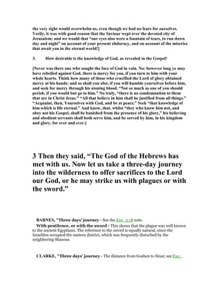 the very sight would overwhelm us, even though we had no fears for ourselves.
Verily, it was with good reason that the Saviour wept over the devoted city of
Jerusalem: and we would that “our eyes also were a fountain of tears, to run down
day and night” on account of your present obduracy, and on account of the miseries
that await you in the eternal world!]
3. How desirable is the knowledge of God, as revealed in the Gospel!
[ ever was there one who sought the face of God in vain. o: however long ye may
have rebelled against God, there is mercy for you, if you turn to him with your
whole hearts. Think how many of those who crucified the Lord of glory obtained
mercy at his hands: and so shall you also, if you will humble yourselves before him,
and seek for mercy through his atoning blood. “ ot so much as one of you should
perish, if you would but go to him.” o truly, “there is no condemnation to them
that are in Christ Jesus.” “All that believe in him shall be justified from all things.”
“Acquaint, then, Yourselves with God, and be at peace.” Seek “that knowledge of
him which is life eternal.” And know, that, whilst “they who know him not, and
obey not his Gospel, shall be banished from the presence of his glory,” his believing
and obedient servants shall both serve him, and be served by him, in his kingdom
and glory, for ever and ever.]
3 Then they said, “The God of the Hebrews has
met with us. ow let us take a three-day journey
into the wilderness to offer sacrifices to the Lord
our God, or he may strike us with plagues or with
the sword.”
BAR ES, "Three days’ journey - See the Exo_3:18 note.
With pestilence, or with the sword - This shows that the plague was well known
to the ancient Egyptians. The reference to the sword is equally natural, since the
Israelites occupied the eastern district, which was frequently disturbed by the
neighboring Shasous.
CLARKE, "Three days’ journey - The distance from Goshen to Sinai; see Exo_
 