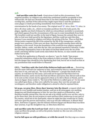 3:18.
And sacrifice unto the Lord - Great stress is laid on this circumstance. God
required sacrifice; no religious acts which they performed could be acceptable to him
without this. He had now showed them that it was their indispensable duty thus to
worship him, and that if they did not they might expect him to send the pestilence -
some plague or death proceeding immediately from himself, or the sword -
extermination by the hands of an enemy. The original word ‫דבר‬ deber, from ‫בדר‬ dabar, to
drive off, draw under, etc., which we translate pestilence from the Latin pestis, the
plague, signifies any kind of disease by which an extraordinary mortality is occasioned,
and which appears from the circumstances of the case to come immediately from God.
The Israelites could not sacrifice in the land of Egypt, because the animals they were to
offer to God were held sacred by the Egyptians; and they could not omit this duty,
because it was essential to religion even before the giving of the law. Thus we find that
Divine justice required the life of the animal for the life of the transgressor, and the
people were conscious, if this were not done, that God would consume them with the
pestilence or the sword. From the foundation of the world the true religion required
sacrifice. Before, under, and after the law, this was deemed essential to salvation. Under
the Christian dispensation Jesus is the lamb of God that taketh away the sin of the
world; and being still the Lamb newly slain before the throne, no man cometh unto the
Father but by him.
“In this first application to Pharaoh, we observe,” says Dr. Dodd, “that proper
respectful submission which is due from subjects to their sovereign. They represent to
him the danger they should be in by disobeying their God, but do not so much as hint at
any punishment that would follow to Pharaoh.”
GILL, "And they said, the God of the Hebrews hath met with us,.... Perceiving
that the name Jehovah was unknown to him, and treated by him in a scornful manner,
they leave it out, and only say, "the God of the Hebrews": a people that dwelt in his
country, he well knew by this name, and could not be ignorant that their God was
different from his; and it was he that had met Moses and Aaron; they did not seek to him
to be sent on this errand, but he appeared to them as he did to Moses at Horeb, and to
Aaron in Egypt. Some render it, "the God of the Hebrews is called upon us" (f); his name
was called upon them, or they were called by his name; they were his servants and
worshippers, and therefore under obligation to attend to what he enjoined them:
let us go, we pray thee, three days' journey into the desert: a request which was
made in a very humble and modest manner, and not at all extravagant, nor anything
dangerous and disadvantageous to him; for now they speak as of themselves, and
therefore humbly entreat him; they do not ask to be wholly and for ever set free, only to
go for three days; they do not propose to meet and have their rendezvous in any part of
his country, much less in his metropolis, where he night fear they would rise in a body,
and seize upon his person and treasure, only to go into the wilderness, to Mount Sinai
there. And hence it appears, that the distance between Egypt and Mount Sinai was three
days' journey, to go the straightest way, as Aben Ezra observes:
and sacrifice unto the Lord our God: which is what was meant by keeping a feast;
some sacrifices the people, as well as the priests, feasted on; this was not a civil, but a
religious concern:
lest he fall upon us with pestilence, or with the sword: this they urge as a reason
 