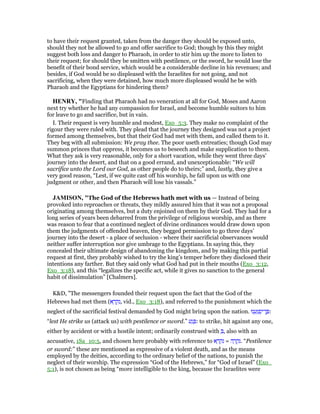 to have their request granted, taken from the danger they should be exposed unto,
should they not be allowed to go and offer sacrifice to God; though by this they might
suggest both loss and danger to Pharaoh, in order to stir him up the more to listen to
their request; for should they be smitten with pestilence, or the sword, he would lose the
benefit of their bond service, which would be a considerable decline in his revenues; and
besides, if God would be so displeased with the Israelites for not going, and not
sacrificing, when they were detained, how much more displeased would he be with
Pharaoh and the Egyptians for hindering them?
HE RY, "Finding that Pharaoh had no veneration at all for God, Moses and Aaron
next try whether he had any compassion for Israel, and become humble suitors to him
for leave to go and sacrifice, but in vain.
I. Their request is very humble and modest, Exo_5:3. They make no complaint of the
rigour they were ruled with. They plead that the journey they designed was not a project
formed among themselves, but that their God had met with them, and called them to it.
They beg with all submission: We pray thee. The poor useth entreaties; though God may
summon princes that oppress, it becomes us to beseech and make supplication to them.
What they ask is very reasonable, only for a short vacation, while they went three days'
journey into the desert, and that on a good errand, and unexceptionable: “We will
sacrifice unto the Lord our God, as other people do to theirs;” and, lastly, they give a
very good reason, “Lest, if we quite cast off his worship, he fall upon us with one
judgment or other, and then Pharaoh will lose his vassals.”
JAMISO , "The God of the Hebrews hath met with us — Instead of being
provoked into reproaches or threats, they mildly assured him that it was not a proposal
originating among themselves, but a duty enjoined on them by their God. They had for a
long series of years been debarred from the privilege of religious worship, and as there
was reason to fear that a continued neglect of divine ordinances would draw down upon
them the judgments of offended heaven, they begged permission to go three days’
journey into the desert - a place of seclusion - where their sacrificial observances would
neither suffer interruption nor give umbrage to the Egyptians. In saying this, they
concealed their ultimate design of abandoning the kingdom, and by making this partial
request at first, they probably wished to try the king’s temper before they disclosed their
intentions any farther. But they said only what God had put in their mouths (Exo_3:12,
Exo_3:18), and this “legalizes the specific act, while it gives no sanction to the general
habit of dissimulation” [Chalmers].
K&D, "The messengers founded their request upon the fact that the God of the
Hebrews had met them (‫א‬ ָ‫ר‬ ְ‫ק‬ִ‫,נ‬ vid., Exo_3:18), and referred to the punishment which the
neglect of the sacrificial festival demanded by God might bring upon the nation. ‫נוּ‬ ֵ‫ע‬ָ ְ‫פ‬ִ‫ן־י‬ ֶ :
“lest He strike us (attack us) with pestilence or sword.” ‫ע‬ַ‫ג‬ ָ : to strike, hit against any one,
either by accident or with a hostile intent; ordinarily construed with ְ , also with an
accusative, 1Sa_10:5, and chosen here probably with reference to ‫א‬ ָ‫ר‬ ְ‫ק‬ִ‫נ‬ = ‫ה‬ ָ‫ר‬ ְ‫ק‬ִ‫.נ‬ “Pestilence
or sword:” these are mentioned as expressive of a violent death, and as the means
employed by the deities, according to the ordinary belief of the nations, to punish the
neglect of their worship. The expression “God of the Hebrews,” for “God of Israel” (Exo_
5:1), is not chosen as being “more intelligible to the king, because the Israelites were
 