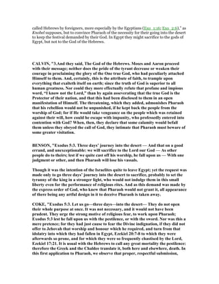 called Hebrews by foreigners, more especially by the Egyptians (Exo_1:16; Exo_2:6),” as
Knobel supposes, but to convince Pharaoh of the necessity for their going into the desert
to keep the festival demanded by their God. In Egypt they might sacrifice to the gods of
Egypt, but not to the God of the Hebrews.
CALVI , "3.And they said, The God of the Hebrews. Moses and Aaron proceed
with their message; neither does the pride of the tyrant decrease or weaken their
courage in proclaiming the glory of the One true God, who had peculiarly attached
Himself to them. And, certainly, this is the attribute of faith, to trample upon
everything that exalteth itself on earth; since the truth of God is superior to all
human greatness. or could they more effectually refute that profane and impious
word, “I know not the Lord,” than by again asseverating that the true God is the
Protector of their nation, and that this had been disclosed to them in an open
manifestation of Himself. The threatening, which they added, admonishes Pharaoh
that his rebellion would not be unpunished, if he kept back the people from the
worship of God; for if He would take vengeance on the people which was retained
against their will, how could he escape with impunity, who professedly entered into
contention with God? When, then, they declare that some calamity would befall
them unless they obeyed the call of God, they intimate that Pharaoh must beware of
some greater visitation.
BE SO , "Exodus 5:3. Three days’ journey into the desert — And that on a good
errand, and unexceptionable: we will sacrifice to the Lord our God — As other
people do to theirs; lest if we quite cast off his worship, he fall upon us — With one
judgment or other, and then Pharaoh will lose his vassals.
Though it was the intention of the Israelites quite to leave Egypt; yet the request was
made only to go three days’ journey into the desert to sacrifice, probably to set the
tyranny of the king in a stronger light, who would not indulge them in this small
liberty even for the performance of religious rites. And as this demand was made by
the express order of God, who knew that Pharaoh would not grant it, all appearance
of there being any artful design in it to deceive Pharaoh is taken away.
COKE, "Exodus 5:3. Let us go—three days—into the desert— They do not open
their whole purpose at once. It was not necessary, and it would not have been
prudent. They urge the strong motive of religious fear, to work upon Pharaoh;
Exodus 5:3 lest he fall upon us with the pestilence, or with the sword. or was this a
mere pretence; for they had just cause to fear the Divine indignation, if they did not
offer to Jehovah that worship and honour which he required, and turn from that
idolatry into which they had fallen in Egypt, Ezekiel 20:7-8 to which they were
afterwards so prone, and for which they were so frequently chastised by the Lord,
Ezekiel 17:21. It is usual with the Hebrews to call any great mortality the pestilence:
therefore the Greek and the Chaldee translate it, both here and elsewhere, death. In
this first application to Pharaoh, we observe that proper, respectful submission,
 