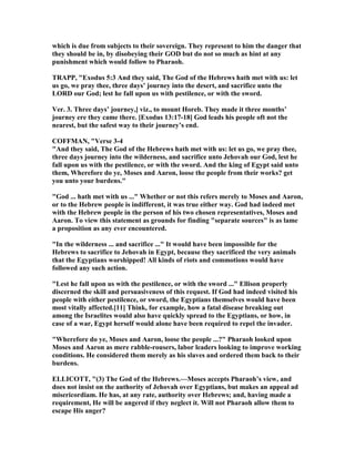 which is due from subjects to their sovereign. They represent to him the danger that
they should be in, by disobeying their GOD but do not so much as hint at any
punishment which would follow to Pharaoh.
TRAPP, "Exodus 5:3 And they said, The God of the Hebrews hath met with us: let
us go, we pray thee, three days’ journey into the desert, and sacrifice unto the
LORD our God; lest he fall upon us with pestilence, or with the sword.
Ver. 3. Three days’ journey,] viz., to mount Horeb. They made it three months’
journey ere they came there. [Exodus 13:17-18] God leads his people oft not the
nearest, but the safest way to their journey’s end.
COFFMA , "Verse 3-4
"And they said, The God of the Hebrews hath met with us: let us go, we pray thee,
three days journey into the wilderness, and sacrifice unto Jehovah our God, lest he
fall upon us with the pestilence, or with the sword. And the king of Egypt said unto
them, Wherefore do ye, Moses and Aaron, loose the people from their works? get
you unto your burdens."
"God ... hath met with us ..." Whether or not this refers merely to Moses and Aaron,
or to the Hebrew people is indifferent, it was true either way. God had indeed met
with the Hebrew people in the person of his two chosen representatives, Moses and
Aaron. To view this statement as grounds for finding "separate sources" is as lame
a proposition as any ever encountered.
"In the wilderness ... and sacrifice ..." It would have been impossible for the
Hebrews to sacrifice to Jehovah in Egypt, because they sacrificed the very animals
that the Egyptians worshipped! All kinds of riots and commotions would have
followed any such action.
"Lest he fall upon us with the pestilence, or with the sword ..." Ellison properly
discerned the skill and persuasiveness of this request. If God had indeed visited his
people with either pestilence, or sword, the Egyptians themselves would have been
most vitally affected.[11] Think, for example, how a fatal disease breaking out
among the Israelites would also have quickly spread to the Egyptians, or how, in
case of a war, Egypt herself would alone have been required to repel the invader.
"Wherefore do ye, Moses and Aaron, loose the people ...?" Pharaoh looked upon
Moses and Aaron as mere rabble-rousers, labor leaders looking to improve working
conditions. He considered them merely as his slaves and ordered them back to their
burdens.
ELLICOTT, "(3) The God of the Hebrews.—Moses accepts Pharaoh’s view, and
does not insist on the authority of Jehovah over Egyptians, but makes an appeal ad
misericordiam. He has, at any rate, authority over Hebrews; and, having made a
requirement, He will be angered if they neglect it. Will not Pharaoh allow them to
escape His anger?
 