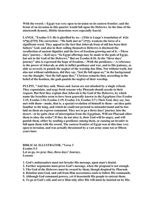 With the sword.—Egypt was very open to invasion on its eastern frontier; and the
brunt of an invasion in this quarter would fall upon the Hebrews. In the time of the
nineteenth dynasty, Hittite incursions were especially feared.
LA GE, "Exodus 5:3. He is glorified by us.—[This is Lange’s translation of ‫א‬ ָ‫ְר‬‫ק‬ִ‫נ‬
‫ֵינוּ‬‫ל‬ָ‫ע‬].[F 9] The correction : “He hath met us” (‫ה‬ ָ‫ָר‬‫ק‬), weakens the force of a
significant word. They appeal to the fact that Jehovah from of old has been their
fathers’ God; and also in their calling themselves Hebrews is disclosed the
recollection of ancient dignities and the love of freedom growing out of it.—Three
days’ journey.—Keil says: “In Egypt offerings may be made to the gods of Egypt,
but not to the God of the Hebrews.” But see Exodus 8:26. In the “three days’
journey” also is expressed the hope of freedom.—With the pestilence.—A reference
to the power of Jehovah, as able to inflict pestilence and war, and to His jealousy, as
able so severely to punish the neglect of the worship due Him. ot without truth, but
also not without subtileness, did they say, “lest He fall upon us;” in the background
was the thought: “lest He fall upon thee.” Clericus remarks that, according to the
belief of the heathen, the gods punish the neglect of their worship.
PULPIT, "And they said. Moses and Aaron are not abashed by a single refusal.
They expostulate, and urge fresh reasons why Pharaoh should accede to their
request. But first they explain that Jehovah is the God of the Hebrews, by which
name the Israelites seem to have been generally known to the Egyptians (See Exodus
1:15, Exodus 1:16, Exodus 1:19; Exodus 2:6, Exodus 2:7.) Their God, they say, has
met with them—made, that is. a special revelation of himself to them—an idea quite
familiar to the king, and which he could not pretend to misunderstand and he has
laid on them an express command. They are to go a three days' journey into the
desert—to be quite clear of interruption from the Egyptians. Will not Pharaoh allow
them to obey the order? If they do not obey it, their God will be angry, and will
punish them, either by sending a pestilence among them, or causing an invader to
fall upon them with the sword. The eastern frontier of Egypt was at this time very
open to invasion, and was actually threatened by a vast army some ten or fifteen
years later.
BIBLICAL ILLUSTRATOR, "Verse 3
Exodus 5:3
Let us go, we pray thee, three days’ Journey.
Lessons
1. God’s ambassadors must not forsake His message, upon man’s denial.
2. Further arguments must press God’s message, when the proposal is not enough.
3. The God of the Hebrews must be owned by them, though despised by Pharaoh.
4. Relation unto God, and call from Him necessitates souls to follow His commands.
5. Although God command powers, yet it beseemeth His people to entreat them.
6. To go at God’s call, and serve Him only after His will must be insisted on by His.
 
