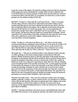 tyrant the venom of his impiety, He asked for nothing connected with the advantage
of His people, but merely demanded the worship which was due to Himself. The
word which Moses uses means properly to hold a feast, but also embraces whatever
is connected with it; and, therefore, by synecdoche, it is taken here, as also in other
passages, for the solemn worship of God. (66)
BE SO , "Exodus 5:1. Thus saith the Lord God of Israel — Moses, in treating
with the elders of Israel, is directed to call God the God of their fathers; but in
treating with Pharaoh, he and Aaron call him the God of Israel, and it is the first
time we find him called so in Scripture. He is called the God of Israel, the person,
(Genesis 33:20,) but here it is Israel, the people. They are just beginning to be
formed into a people when God is called their God. Let my people go — They were
God’s people, and therefore Pharaoh ought not to detain them in bondage. And he
expected services and sacrifices from them, and therefore they must have leave to go
where they could freely exercise their religion, without giving offence to, or
receiving offence from the Egyptians.
COKE, "Exodus 5:1. And afterward Moses, &c.— The elders of Israel, being
convinced of the Divine commission wherewith Moses was invested, ch. Exodus 3:18
accompany him and Aaron to Pharaoh. Pharaoh's answer, in the second verse,
shews that the Hebrew name Jehovah should have been retained in our version.
Thus saith Jehovah, Exodus 5:2. Who is Jehovah?—I know not Jehovah.
My people, &c.— This may be considered either as the substance of their message,
or rather, perhaps, as the concise and peremptory declaration of Jehovah's
pleasure. Bishop Warburton observes, that the separation of this people has been
arraigned, as inconsistent with the Divine attributes. But it cannot be denied, that it
became the goodness of the Deity to preserve the doctrine of the Unity, amidst an
idolatrous world. or could such a separation be made otherwise, than by bringing
a part of mankind under God's peculiar protection. ow, as some people must needs
be selected for this purpose, it seems most agreeable to our ideas of Divine Wisdom,
to make the blessings, attendant on such a selection, the reward of some exalted
piety and virtue in the progenitors of the chosen people: but, therefore, to pretend
that they were chosen as favourites, is both unjust and absurd. The separation was
made for the sake of mankind in general; though one people became the honoured
instrument, in reward of their forefathers' piety and virtues.
That they may hold a feast— The verb, here rendered, to hold a feast, ‫חגג‬ chagag,
signifies, primarily, to dance; to dance round in circles, says Parkhurst; to celebrate
a feast with circular dancing. This made an eminent part of the religious rites of the
ancient Heathen, as it does of the modern to this day. It seems to have been
expressive of the supposed independent power of the sun and heavens, the first and
great objects of idolatry.
TRAPP, " And afterward Moses and Aaron went in, and told Pharaoh, Thus saith
the LORD God of Israel, Let my people go, that they may hold a feast unto me in
 